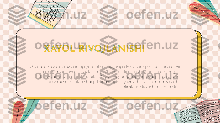 X AYOL R I VOJ LANI SH I
Odamlar xayol obrazlarining yorqinligi darajasiga ko‘ra, aniqroq farqlanadi. Bir 
xil odamlar xayol obrazlarining o‘ta yorqinligi, boshqalar  –  o‘ta rangsiz 
tasavvurlar bilan farqlanadilar. Xayol rivojlanganligining yuqori darajasini 
ijodiy mehnat bilan shug‘ullanuvchilar,- yozuvchi, rassom, musiqachi, 
olimlarda ko‘rishimiz mumkin. 