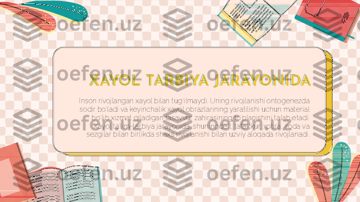 X AYOL TAR B I YA J AR AYONI DA
Inson rivojlangan xayol bilan tug‘ilmaydi. Uning rivojlanishi ontogenezda 
sodir bo‘ladi va keyinchalik xayol obrazlarining yaratilishi uchun material 
bo‘lib xizmat qiladigan tasavvur zahirasining to‘planishini talab etadi. 
Xayol ta’lim-tarbiya jarayonida, shuningdek, tafakkur, xotira, iroda va 
sezgilar bilan birlikda shaxs rivojlanishi bilan uzviy aloqada rivojlanadi. 