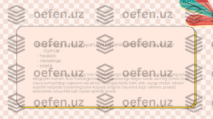 Bol a l a r dagi  r uhi y j ar ayonl ar ni  t a komi l l a sht i r i shga qa r at i l gan 
o’yi nl a r :
–  harakatli;
–  intellektual;
–  estetik.
Bolalarga tarbiyaviy ta’sir ko’rsatishni to’g’ri tashkil etish orqali o’yin syujetining ko’lami 
kengayishi mumkin. Bola maktabgacha ta’lim muassasasiga kelgan kunda ularning o’yinlari faqat 
oilaviy turmushdagi voqealarni aks ettirsa, mashg’ulotlarda bilim olish, sayrga chiqish, tabiatni 
kuzatish natijasida o’yinlarning turlari ko’payib, bog’cha, hayvonot bog’i, oshxona, poyezd, 
sartaroshlik, sotuvchilik kabi o’yinlar qo’shilib boradi 