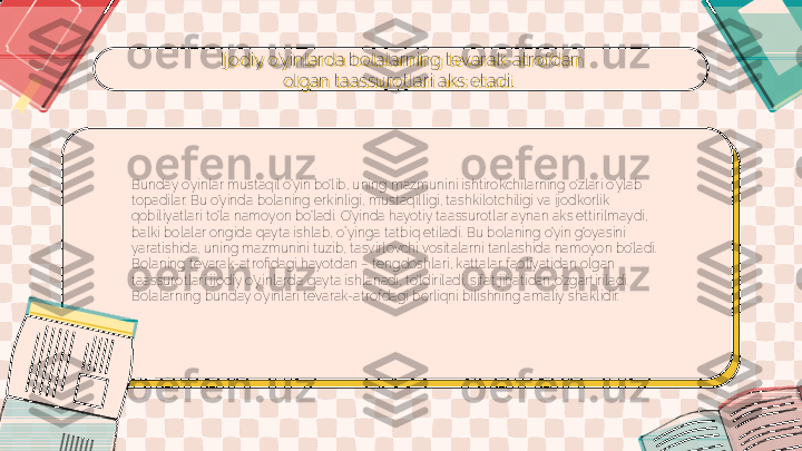 Ijodiy o’yinlarda bolalarning tevarak-atrofdan 
olgan taassurotlari aks etadi. 
Bunday o’yinlar mustaqil o’yin bo’lib, uning mazmunini ishtirokchilarning o’zlari o’ylab 
topadilar. Bu o’yinda bolaning erkinligi, mustaqilligi, tashkilotchiligi va ijodkorlik 
qobiliyatlari to’la namoyon bo’ladi. O’yinda hayotiy taassurotlar aynan aks ettirilmaydi, 
balki bolalar ongida qayta ishlab, o`yinga tatbiq etiladi. Bu bolaning o’yin g’oyasini 
yaratishida, uning mazmunini tuzib, tasvirlovchi vositalarni tanlashida namoyon bo’ladi. 
Bolaning tevarak-atrofidagi hayotdan – tengdoshlari, kattalar faoliyatidan olgan 
taassurotlari ijodiy o’yinlarda qayta ishlanadi, to’ldiriladi, sifat jihatidan o’zgartiriladi. 
Bolalarning bunday o’yinlari tevarak-atrofdagi borliqni bilishning amaliy shaklidir. 