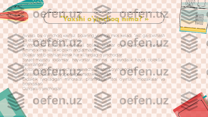 " Ya x s h i  o 'y i n c h o q  n i m a ? »
Avvalo,  bu  o'yinchoq  xavfsiz,  bolaning yoshiga  mos  keladi, " asl"   ga  o'xshash 
va etarlicha kuchli bo'lishi kerak.
O'yinchoqlar  qanchalik  xilma-xil  bo'ladi.  Bolalar  o'yini  qanchalik  qiziqarli. 
Ammo xilma-xillik ko'plikni anglatmaydi.
Bolalar sotib olishlari kerak har xil turdagi o'yinchoqlar:
Syujet-majoziy  (odamlar,  hayvonlar,  mehnat  va  kundalik  hayot  ob'ektlari 
tasvirlangan)
Motor (nogironlar aravachasi, aravachalar, sport o'yinchoqlari)
Qurilish to'plamlari (yog'och geometrik shakllar)
Didaktik  (yiqiladigan  minoralar,  piramidalar,  stol  o'yinlari,  mozaikalar  va 
boshqalar)
Qiziqarli o'yinchoqlar.  