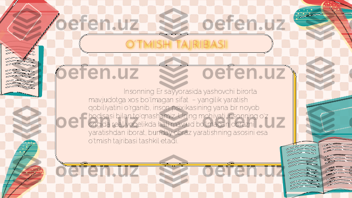 Insonning Er sayyorasida yashovchi birorta 
mavjudotga xos bo‘lmagan sifat  – yangilik yaratish 
qobiliyatini o‘rganib, inson psixikasining yana bir noyob 
hodisasi bilan to‘qnashamiz. Uning mohiyati insonning o‘z 
ongida real voqelikda hali mavjud bo‘lmagan obrazni 
yaratishdan iborat, bunday obraz yaratishning asosini esa 
o‘tmish tajribasi tashkil etadi. O’TMI SH  TAJ R I BASI 