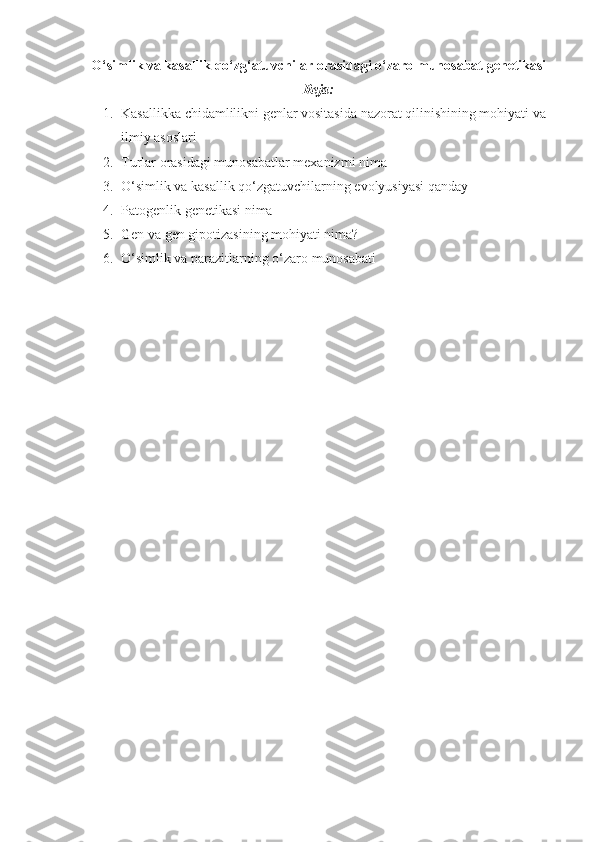 O‘simlik va kasallik qo‘zg‘atuvchilar orasidagi o‘zaro munosabat genetikasi
Reja:
1. Kasallikka chidamlilikni genlar vositasida nazorat qilinishining mohiyati va 
ilmiy asoslari
2. Turlar orasidagi munosabatlar mexanizmi nima
3. O‘simlik va kasallik qo‘zgatuvchilarning evolyusiyasi qanday
4. Patogenlik genetikasi nima
5. Gen va gen gipotizasining mohiyati nima?
6. O‘simlik va parazitlarning o‘zaro munosabati  