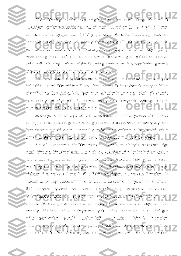 O‘simliklardagi   barcha   irsiy   belgilar,   jumladan   kasalliklarga   chidamlilik
xususiyati   genlar   vositasida   nazorat   qilinadi.   Bu   to‘g‘rida   1917   yil   Bifferen
birinchi   bo‘lib   aytgan   edi.   1917   yilga   kelib   Amerika   fitopatologi   Stekmen
tomonidan zamburug‘ning turli populyasiyalarining  g‘alla   ekinlarining   turlarida
va   navlarida   parazitlik   qilish   xususiyatini   aniqlagan.   SHundan   keyin   yangi
rassalarning   hosil   bo‘lishi   bilan   o‘simlik   chidamliligini   yo‘qolish   qonuni
aniqlandi.   S h uning   uchun,   o‘simliklarning   immunitet   hususiyatlarini   genetik
o‘rganishlarsiz aniqlash mumkin emasligi aniqlandi.
O‘simlik   kasallik   qo‘zg‘atuvchisi   orasidagi   munosabatning   namoyon
bo‘lishida     kasallikka   chidamlilik   va   beriluvchanlik   hususiyatida   potogen   bilan
o‘simlik   orasida   vujudga   keladigan   munosabatlar   bilan   birga     ekologik   sharoit
ham   asosiy   rol   o‘ynaydi.   Bu   borada   evolyusion   jarayonda   vujudga   kelgan
munosabatlarni aniqlay bilish muhimdir.
Seleksiya   ishini   amalga   oshirishda   seleksioner   olimlar   yuksak   o‘simliklar
bilan, patogen mikroorganizmlarning patogenlik  xususiyatining evolyusiyasini
ham   nazarda   tutishi   zarur.   Tuproqdagi   mikroorganizmlar   populyasiyasini   tarkib
topishida  ularning biologik va fiziologik xususiyatlari muhim rol o‘ynaydi.
Bir   xil   taksonomik   birlikka   mansub   o‘simlik   morfologik   xususiyatlariga
qarab bir turga birlashtirilsada, ular biologik xususiyatlari bilan bir biridan keskin
farq   qiladi.   Bu   farqlar   sof   liniyalarni   hosil   qiladi.   Masalan,   1894   yilda   Eriksson
morfologik   bir   hil   bo‘lgan   zang   zamburug‘i   (Pucciniaceae)   bug‘doy   va   arpaga
nisbatan   6   ta   maxsus   forma   hosil   qilishini   aniqlagan.   Bu   maxsus   formalar   o‘z
navbatida fiziologik rassalarni hosil qiladi. Bu rassalar sof liniyalarni hosil qiladi.
Sof   liniyalar   yuksak   va   tuban   o‘simliklarning   barchasida   mavjuddir.
Mikroorganizmlarda   sof   liniyalar   monosporali   kulturalar   olish   yo‘li   bilan   hosil
qilinadi.   Mikroorganizmlarda   esa   bir   hujayrali   kultura-biotiplar   deyiladi.   Har
qanday   biotipda   bitta   hujayradan   yoki   bitta   sporadan   hosil   bo‘lgan
mikroorganizmlar   guruhi   tushuniladi.   Tabiatda   o‘simlik   biotiplari
mikroorganizm   biotiplari   bilan   birga   hayot   kechiradi.   Seleksioner   olimlar   toza
biotip o‘simlik bilan ishlasada, toza biotip mikroorganizm bilan ishlash imkoni 