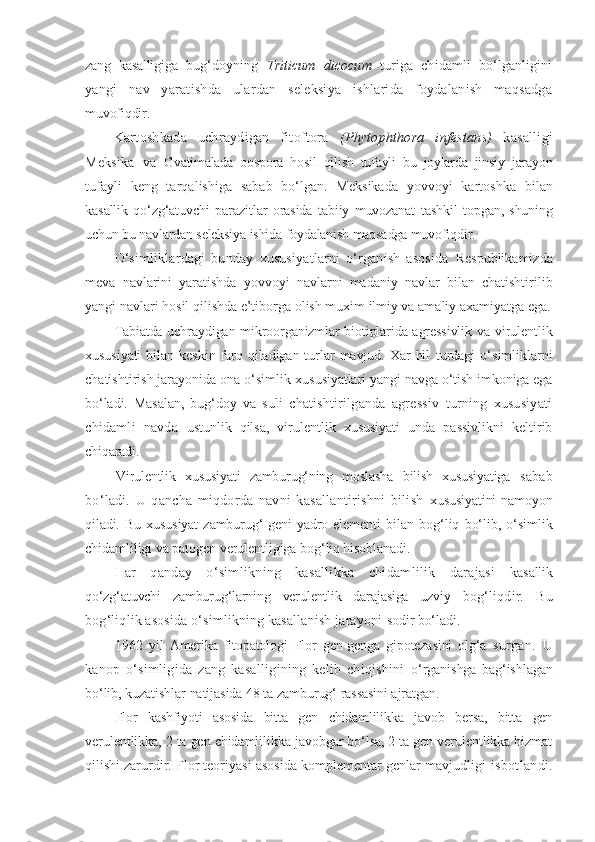 zang   kasalligiga   bug‘doyning   Triticum   dicocum   turiga   chidamli   bo‘lganligini
yangi   nav   yaratishda   ulardan   seleksiya   ishlarida   foydalanish   maqsadga
muvofiqdir.
Kartoshkada   uchraydigan   fitoftora   (Phytophthora   infestans)   kasalligi
Meksika   va   Gvatimalada   oospora   hosil   qilish   tufayli   bu   joylarda   jinsiy   jarayon
tufayli   keng   tarqalishiga   sabab   bo‘lgan.   Meksikada   yovvoyi   kartoshka   bilan
kasallik   qo‘zg‘atuvchi   parazitlar   orasida   tabiiy   muvozanat   tashkil   topgan,   shuning
uchun bu navlardan seleksiya ishida foydalanish maqsadga muvofiqdir.
O‘simliklardagi   bunday   xususiyatlarni   o‘rganish   asosida   Respublikamizda
meva   navlarini   yaratishda   yovvoyi   navlarni   madaniy   navlar   bilan   chatishtirilib
yangi navlari hosil qilishda e’tiborga olish muxim ilmiy va amaliy axamiyatga ega.
Tabiatda uchraydigan mikroorganizmlar biotiplarida agressivlik   va virulentlik
xususiyati  bilan  keskin  farq  qiladigan  turlar   mavjud.  Xar   hil   turdagi   o‘simliklarni
chatishtirish jarayonida ona o‘simlik  xususiyatlari yangi navga o‘tish imkoniga ega
bo‘ladi.   Masalan,   bug‘doy   va   suli   chatishtirilganda   agressiv   turning   xususiyati
chidamli   navda   ustunlik   qilsa,   virulentlik   xususiyati   unda   passivlikni   keltirib
chiqaradi.
Virulentlik   xususiyati   zamburug‘ning   moslasha   bilish   xususiyatiga   sabab
bo‘ladi.   U   qancha   miqdorda   navni   kasallantirishni   bilish   xususiyatini  namoyon
qiladi.   Bu   xususiyat   zamburug‘   geni-yadro   elementi   bilan   bog‘liq   bo‘lib,   o‘simlik
chidamliligi va patogen verulentligiga  bog‘liq hisoblanadi.
Har   qanday   o‘simlikning   kasallikka   chidamlilik   darajasi   kasallik
qo‘zg‘atuvchi   zamburug‘larning   verulentlik   darajasiga   uzviy   bog‘liqdir.   Bu
bog‘liqlik asosida o‘simlikning kasallanish jarayoni  sodir bo‘ladi.
1962   yil   Amerika   fitopatologi   Flor   gen-genga   gipotezasini   olg‘a   surgan.   U
kanop   o‘simligida   zang   kasalligining   kelib   chiqishini   o‘rganishga   bag‘ishlagan
bo‘lib, kuzatishlar natijasida 48 ta zamburug‘  rassasini ajratgan.
Flor   kashfiyoti   asosida   bitta   gen   chidamlilikka   javob   bersa,   bitta   gen
verulentlikka, 2 ta gen chidamlilikka javobgar bo‘lsa, 2 ta gen verulentlikka hizmat
qilishi  zarurdir. Flor teoriyasi asosida komplementar genlar mavjudligi   isbotlandi. 