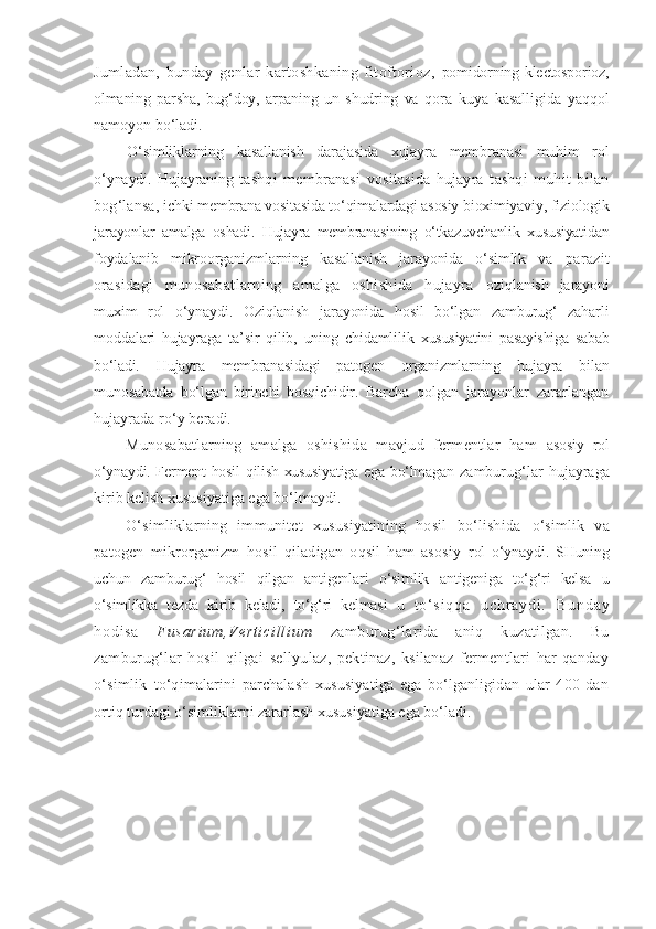 Jumladan,   bunday   genlar   kartoshkaning   fitoftorioz,   pomidorning klectosporioz,
olmaning   parsha,   bug‘doy,   arpaning   un   shudring   va   qora   kuya   kasalligida   yaqqol
namoyon bo‘ladi.
O‘simliklarning   kasallanish   darajasida   xujayra   membranasi   muhim   rol
o‘ynaydi.   Hujayraning   tashqi   membranasi   vositasida   hujayra   tashqi   muhit   bilan
bog‘lansa,  ichki membrana vositasida to‘qimalardagi asosiy bioximiyaviy, fiziologik
jarayonlar   amalga   oshadi.   Hujayra   membranasining   o‘tkazuvchanlik   xususiyatidan
foydalanib   mikroorganizmlarning   kasallanish   jarayonida   o‘simlik   va   parazit
orasidagi   munosabatlarning   amalga   oshishida   hujayra   oziqlanish   jarayoni
muxim   rol   o‘ynaydi.   Oziqlanish   jarayonida   hosil   bo‘lgan   zamburug‘   zaharli
moddalari   hujayraga   ta’sir   qilib,   uning   chidamlilik   xususiyatini   pasayishiga   sabab
bo‘ladi.   Hujayra   membranasidagi   patogen   organizmlarning   hujayra   bilan
munosabatda   bo‘lgan   birinchi   bosqichidir.   Barcha   qolgan   jarayonlar   zararlangan
hujayrada ro‘y beradi.
Munosabatlarning   amalga   oshishida   mavjud   fermentlar   ham   asosiy   rol
o‘ynaydi. Ferment hosil qilish xususiyatiga ega bo‘lmagan   zamburug‘lar   hujayraga
kirib kelish xususiyatiga ega bo‘lmaydi.
O‘simliklarning   immunitet   xususiyatining   hosil   bo‘lishida   o‘simlik   va
patogen   mikrorganizm   hosil   qiladigan   oqsil   ham   asosiy   rol   o‘ynaydi.   SHuning
uchun   zamburug‘   hosil   qilgan   antigenlari   o‘simlik   antigeniga   to‘g‘ri   kelsa   u
o‘simlikka   tezda   kirib   keladi,   to‘g‘ri   kelmasi   u   t o‘ s i q q a   u c h r a y d i .   B u n d a y
h o d i s a   F u s a r i u m , V e r t i c i l l i u m   zamburug‘larida   aniq   kuzatilgan.   Bu
zamburug‘lar   hosil   qilgai   sellyulaz,   pektinaz,   ksilanaz   fermentlari   har   qanday
o‘simlik   to‘qimalarini   parchalash   xususiyatiga   ega   bo‘lganligidan   ular   400   dan
ortiq turdagi o‘simliklarni zararlash xususiyatiga ega bo‘ladi. 