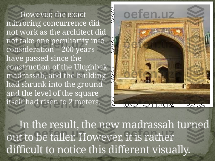        In the result, the new madrassah turned 
out to be taller. However, it is rather 
difficult to notice this different visually.           However, the exact 
mirroring concurrence did 
not work as the architect did 
not take one peculiarity into 
consideration – 200 years 
have passed since the 
construction of the Ulughbek 
madrassah, and the building 
had shrunk into the ground 
and the level of the square 
itself had risen to 2 meters.   