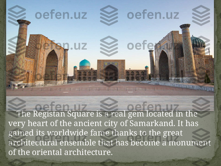      The Registan Square is a real gem located in the 
very heart of the ancient city of Samarkand. It has 
gained its worldwide fame thanks to the great 
architectural ensemble that has become a monument 
of the oriental architecture.  