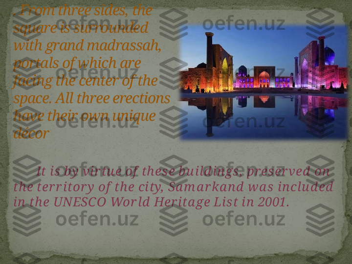          It is  by  vi r tu e of  th ese b u ild i n gs,  pr eser ved  on  
th e ter r itor y  of  th e city,  Sa m a r ka n d  w a s in cl u d ed  
in  th e UNESCO Wor ld  Her ita ge Li st i n  2001.. From three sides, the 
square is surrounded 
with grand madrassah, 
portals of which are 
facing the center of the 
space. All three erections 
have their own unique 
décor       