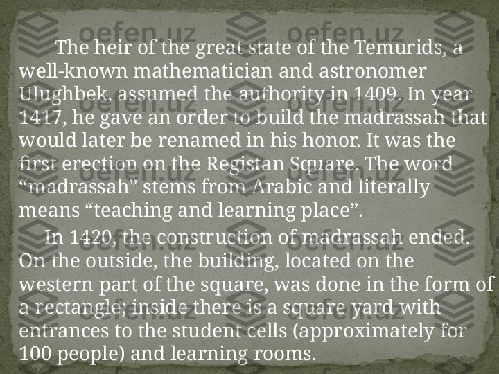         The heir of the great state of the Temurids, a 
well-known mathematician and astronomer 
Ulughbek, assumed the authority in 1409. In year 
1417, he gave an order to build the madrassah that 
would later be renamed in his honor. It was the 
first erection on the Registan Square. The word 
“madrassah” stems from Arabic and literally 
means “teaching and learning place”.
      In 1420, the construction of madrassah ended. 
On the outside, the building, located on the 
western part of the square, was done in the form of 
a rectangle; inside there is a square yard with 
entrances to the student cells (approximately for 
100 people) and learning rooms . 