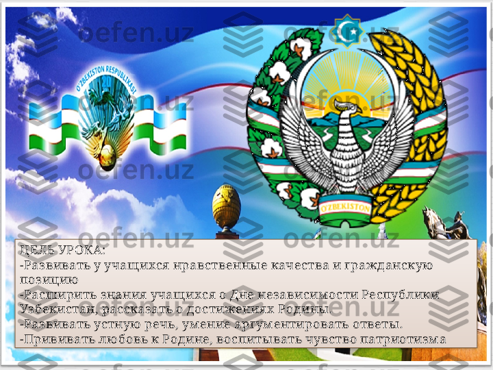 ЦЕЛЬ УРОКА:
-Раз вивать у учащ ихся  нравственны е качества и гражданскую  
поз ицию
-Расширить знания  учащ ихся  о Дне нез ависим ости Республики 
Уз бекистан, рассказ ать о достижения х  Родины .
-Раз вивать устную  речь, ум ение аргум ентировать ответы . 
-Прививать лю бовь к Родине, воспиты вать чувство патриотиз м а   
