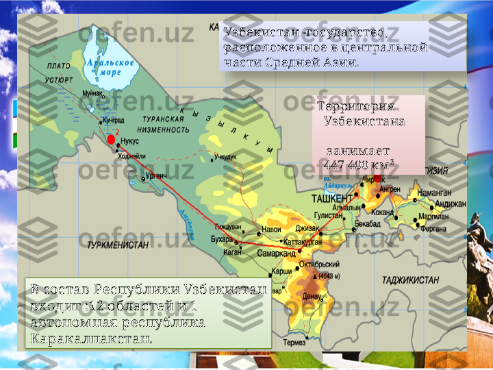 В состав Республики Уз бекистан 
вх одит :12 областей и 1 
автоном ная  республика 
Каракалпакстан. Территория  
   Уз бекистана     
                                 
   з аним ает 
   447 400 км ² Уз бекистан -государство, 
расположенное в центральной 
части С редней Аз ии.     