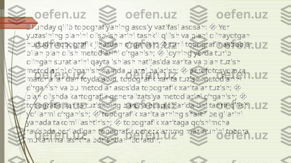 Shunday qilib topografiyaning asosiy vazifasi asosan:   Yer ❖
yuzasining planini olish ishlarini tashkil qilish va plani olinayotgan 
hududni topografik jihatdan o'rganish;   turli topografik asboblar 	
❖
bilan plan olish metodlarini o'rganish;   joyning yerda turib 
❖
olingan suratlarini qayta ishlash natijasida xarita va plan tuzish 
metodlarini o'rganish hamda ularni bajarish;   aerofotosyomka 	
❖
materiallaridan foydalanib, topografik xarita tuzish metodlarini 
o'rganish va bu metodlar asosida topografik xaritalar tuzish;   	
❖
plan olishda kartografik generalizatsiya metodlarini o‘rganish;   	
❖
topografik xarita tuzishning barcha bosqichlarida uni tahrir qilish 
yo‘llarmi o‘rganish;   topografik xaritalarning shartli belgilarini 	
❖
yanada takomillashtirish;   topografik xaritaga qo‘shimcha 	
❖
ravishda beriladigan topografik ocherklarnmg mazmunini tobora 
mukammallashtira borishdan iboratdir;               