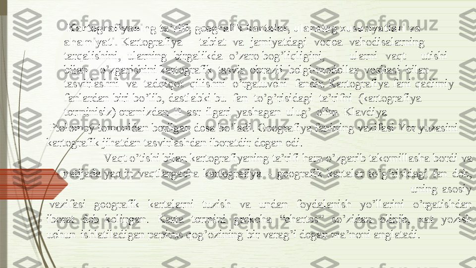 Ka r tografiya n i n g ta’ r i f i, geografik   kartalar, u l a r ni n g x u s u s iyatlari va 
aha m iyati.  K a rt o g raf i y a   -   t abiat   va   jam i y a t d a g i   voq e a   vahodisalarning  
t arq a l i sh i ni,   ularning   bi r galikda   o’zaro bo g ’liqli g ini, ularni v aqt utishi
b ilan o’z g arishini kartog ra fik   tasvir   obra z li   belgi-modellar   vosit a si   bi l an 
tasvirlashni   va   tadqi q ot   qilishni   o’r g a tuvchi   f a ndir. K a rt o g raf i y a   f a ni   qadim i y  
f anl a rdan   biri   b o ’lib,   dastlabki bu   fan   to’g’risid a g i   ta’rifni   (k a rtogr a f i y a  
t e rmin i s i z ) er a mizdan   II   a s r   i l ga ri   y a sh a gan   ul u g ’   ol i m   Klavd i y a
Pto l om ey   tomonidan   ber i l ga n  d esa   b o ’ladi.  G e o g r af i y a  f anin i ng vazifasi  Y er   y uzasini  
kart o g rafik jihatdan tasvirlashdan i b or a tdir d e ga n   edi.
V a qt o’tishi b i lan kart o graf i y ani n g   ta’rifi ham o’ z g arib takom i l l asha bor d i   va 
natijada   y aq in   vaqtlarg ac h a   kart o g r af i y a   –   ge o g r afik   kar t alar   to ’ g ’ r is i d a g i   f an   de b ,  
uning   asos i y
vazifasi   ge o g r afik   kar ta larni   tu z ish   va   undan   f o y d a l anish   y o’llarini   o’rg a tishdan  
iborat   deb  kelin ga n.   K arta   termini   g r e k cha   “ chartes”   so ’ z idan   ol i nib,   x at   y o z ish  
uchun   ish l atiladi ga n papirus qog ’ o z in i ng   bir  v ar a g ’i  de ga n ma ’ noni   a n g latadi.              