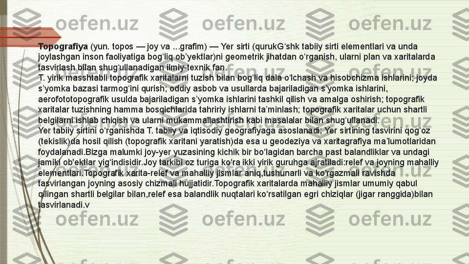 Topografiya  (yun. topos — joy va ...grafim) — Yer sirti (qurukG shk tabiiy sirti elementlari va unda 	ʻ
joylashgan inson faoliyatiga bog liq ob yektlar)ni geometrik jihatdan o rganish, ularni plan va xaritalarda 	
ʻ ʼ ʻ
tasvirlash bilan shug ullanadigan ilmiy-texnik fan.	
ʻ
T. yirik masshtabli topografik xaritalarni tuzish bilan bog liq dala o lchash va hisobchizma ishlarini; joyda 	
ʻ ʻ
s yomka bazasi tarmog ini qurish; oddiy asbob va usullarda bajariladigan s yomka ishlarini, 	
ʼ ʻ ʼ
aerofototopografik usulda bajariladigan s yomka ishlarini tashkil qilish va amalga oshirish; topografik 	
ʼ
xaritalar tuzishning hamma bosqichlarida tahririy ishlarni ta minlash; topografik xaritalar uchun shartli 	
ʼ
belgilarni ishlab chiqish va ularni mukammallashtirish kabi masalalar bilan shug ullanadi.	
ʻ
Yer tabiiy sirtini o rganishda T. tabiiy va iqtisodiy geografiyaga asoslanadi; Yer sirtining tasvirini qog oz 	
ʻ ʻ
(tekislik)da hosil qilish (topografik xaritani yaratish)da esa u geodeziya va xaritagrafiya ma lumotlaridan 	
ʼ
foydalanadi.Bizga malumki joy-yer yuzasining kichik bir bo‘lagidan barcha past balandliklar va undagi 
jamiki ob'ektlar yig‘indisidir.Joy tarkibi oz turiga ko‘ra ikki yirik guruhga ajratiladi:relef va joyning mahalliy 
elementlari.Topografik xarita-relef va mahalliy jismlar aniq,tushunarli va ko‘rgazmali ravishda 
tasvirlangan joyning asosiy chizmali hujjatidir.Topografik xaritalarda mahalliy jismlar umumiy qabul 
qilingan shartli belgilar bilan,relef esa balandlik nuqtalari ko‘rsatilgan egri chiziqlar (jigar ranggida)bilan 
tasvirlanadi. v              