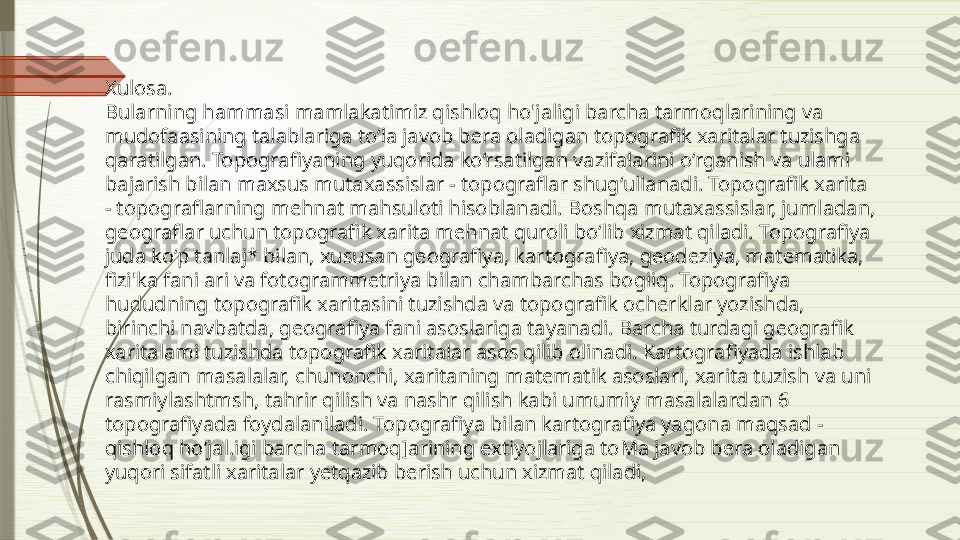 Xulosa.
Bularning hammasi mamlakatimiz qishloq ho'jaligi barcha tarmoqlarining va 
mudofaasining talablariga to‘la javob bera oladigan topografik xaritalar tuzishga 
qaratilgan. Topografiyaning yuqorida ko‘rsatilgan vazifalarini o‘rganish va ulami 
bajarish bilan maxsus mutaxassislar - topograflar shug‘ullanadi. Topografik xarita 
- topograflarning mehnat mahsuloti hisoblanadi. Boshqa mutaxassislar, jumladan, 
geograflar uchun topografik xarita mehnat quroli bo‘lib xizmat qiladi. Topografiya 
juda ko‘p tanlaj* bilan, xususan geografiya, kartografiya, geodeziya, matematika, 
fizi'ka fani ari va fotogrammetriya bilan chambarchas bogiiq. Topografiya 
hududning topografik xaritasini tuzishda va topografik ocherklar yozishda, 
birinchi navbatda, geografiya fani asoslariga tayanadi. Barcha turdagi geografik 
xaritalami tuzishda topografik xaritalar asos qilib olinadi. Kartografiyada ishlab 
chiqilgan masalalar, chunonchi, xaritaning matematik asoslari, xarita tuzish va uni 
rasmiylashtmsh, tahrir qilish va nashr qilish kabi umumiy masalalardan 6 
topografiyada foydalaniladi. Topografiya bilan kartografiya yagona maqsad - 
qishloq ho‘jal.igi barcha tarmoq]arining extiyojlariga toMa javob bera oladigan 
yuqori sifatli xaritalar yetqazib berish uchun xizmat qiladi,                