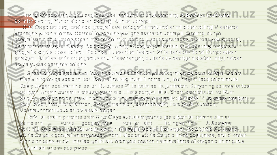 Hozirgi O’zbekiston to‘g’risidagi dastlabki ma’lumotlar antik davrning sivilizatsiya markazlari 
bo‘lmish qadimgi Yunoniston bilan qadimgi Rumda uchraydi.
O’rta Osiyo xaqidagi dastlabki geografik va kartografik ma’lumotlar miloddan oldingi V asrlarda 
yashagan yunon allomasi Geradot tomonidan yozilgan asarlarda uchraydi. Qadimgi dunyo 
geografiyasining bilimdonlaridan mashxur olim milodning II asrida yashagan iskandariyalik geograf, 
astranom va kartograf Klavdiy Ptolomeydir. Uning «Geografiya» kitobini antik davrning o’ziga xos 
geografik komusi desa bo‘ladi. Ptolomey bu asaridan tashqari 27 ta kartadan iborat Dunyo atlasini 
yaratgan. Bu atlas kartalarida graduslar turi tasvirlangan, bu karta uz davriga nisbatan ilmiy jihatdan 
ancha yuksak darajada bo‘lgan.
Sharq kartografiyasini rivoj topishida Arab va O’rta Osiyo kartografiyasini asosi bo‘lgan «Islom 
atlasi» ning o’ziga xos o’rni bor. Islom atlasining muallifi noma’lum, lekin ayrim tadqiqotchilar uni 
Balxiy tuzgan deb taxmin qiladilar. Bu atlasda 21 ta karta bo‘lib, jumladan, Dunyoning doiraviy kartasi 
berilgan. Undan tashqari arabiston yarim oroli, Fors dengizi, Misr, Shom mamlakatlari va Rum 
dengizi, kartalri hamda, musulmon dunyosining markaziy va sharqiy qismlarini 14 ta kartasi berilgan, 
unda Jazoir, Iroq, Fors, Kirmon, Sind, Armaniston, Xazar dengizi, Fors cho’li, Xuroson, 
Movaraunnaxr hududlari o’z aksini topgan.
Ba’zi bir qadimiy manbalarda O‘rta Osiyo xududida yashab ijod qilgan bir qancha olim va 
ulamolarni «arab geografiyasi» vakillari deb kelingan. Prof. X.Xasanov
va G.YU.Krachkovskiylar bu talqin noto‘g‘ri ekanligini isbotlab berishgan. Bu to‘g‘rida X.Xasanov 
«O‘rta Osiyolik geograf va sayyoxpar» nomli kitobida «O‘rta Osiyo olimlari deyilganda, shu o‘lkadan 
etishib chiqqan va o‘z ilmiy faoliyatini shu erda yoki boshka mamlakatlarda o‘tkazgan olimlar guruxi 
tushunilishi kerak» deb yozadi.              