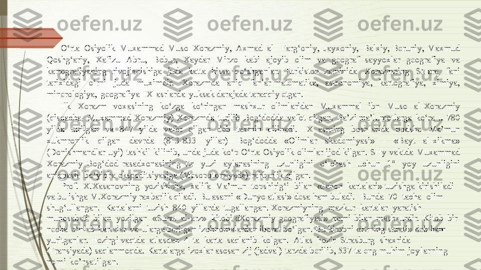 O ‘ rta   Os i y olik   Mu x a m mad   Muso   Xorazm i y ,   A x mad   a l -   Fa r g ‘on i y ,   J a y x on i y ,   Ba l x i y ,  Be run i y ,   Ma x mud  
Qosh g ‘ar i y ,   X a fi z u   Ab r u,   B o bur,   X a y d a r   Mir z o   kabi   aj o y ib   olim   va   ge o g raf  s a y y o x l a r   ge o grafi y a   v a  
kartograf i y aning   rivojla n ish i ga   ju d a   katta   hiss a   q o‘shg a nlar.   Turkiston  z aminida   Xorazmning   S Harq   f a ni  
tari x ida g i   o‘rni   juda   mu x i mdir.   X or a zmda   aniq   fanla r -matematika,   astronom i ya ,   kartograf i y a,   x im i y a ,  
m i nerolo g i y a,   ge o g raf i y a   I X   a s rlar d a   y uks a k dar a ja d a taraqq i y  e tgan.
I lk   Xor a z m   vo x asin i ng   ko‘z g a   k o ‘ri n g an   m ashxur   ol i m l ari d an   Mu x ammal   ibn   Muso   a l -Xora z m i y  
(qisqach a -   M u x ammad   Xorazm i y )   X orazmda   turil i b   B o g‘do d da   v a fot   qilgan.   Ba’zi ma’lumot l arga   ko‘ r a   u   780  
y ilda   turi l g an   va   8 47   y ilda   v a fot   qi l ga n   d eb   ta x m i n   qilinadi.   I X  asrning   bosh la rida   podsho   Ma’mun  
x ukmronlik   qi l ga n   dav r d a   (813- 8 33   y illar)   B o g ‘dodda  « Olimla r   akad e m i y a s i »   -   « B a y t   a l - x ik m a »  
(Don i shmandlar   u y i )   tashkil   k i l in i b,   unda   juda   ko‘p O ‘ rta   Os i y olik   ol i m l ar   i j od   ki l ga n.   S H y   v aktda   Mu x ammad  
Xor a z m i y   B o g ‘dod   r asad x onasining  Er   y uzi   a y l anasini n g   u z unli g ini   o‘lch a sh   uch u n   1°   y o y   u z unl i g i n i  
aniqpash   bo ‘ y icha ekspedits i y as i ga (Meso p otom i y a da)   r a h b arlik q i lgan.
Prof.   X.X a sanovni n g   y ozishicha,   x alifa   Ma’mun   topshirig‘i   bi l an   « J ahon   kart a la r i » tu z ishga   kirish i ladi  
va   bu   ish g a   M.X o razm i y   r a x barlik   qiladi.   B u   a s arni   « D u n y o   atl a s i »   d esa   ham buladi.   B unda   70   tacha   ol i m  
shu g ‘ullang a n.   Ka r talarni   tu z ish   840   y ill a rda   tugalla n gan. Xorazm i y ni n g   ma z kur   kart a lar   y aratish  
munosabati   bi l an   y ozi l gan   « S ur a t   a l - a r z »   ki t obi  « X o razm i y   ge o g raf i y asi»   nomi   bi l an   mash x ur d ir.   Kitob   bir  
ne c h a   o‘n l ab   kar t alar   v a   ula r ga berilgan   i z ohnomalard a n   iborat   bo‘l ga n .   Bu   ki t obni   « E r ni n g sur a t i »   d eb   h a m  
y uritganla r .   Ho z i r g i vaqtda   atlas d an   4   t a   karta   s aqlanib   ko l g a n.   Atlas   ho z ir   S trasbu r g   sha x rida  
(Frans i y a da) saqlanmoqda.   K artalarga   i z oxlar   asosan   z ij   (jadval)   tarzda   b erilib,   537   t a   e ng   muhim  joylarning 
nomi ko’rsatilgan.              