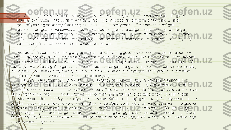 Atlasdagi kartalardan birida Nil daryosi havzasi tasvirlansa, ikkinchisida Azov va Kora dengizlar 
tasvirlangan. Muxammad Xorazmiy O‘rta Osiyoning buyuk geograf olimigina emas, balki SHarq 
geografiyasining va kartografiyasining asoschisi, uzok Ispaniyadan to Qashqargacha bo‘lgan 
tabiatshunos, geograf va sayyox olimlarga ilxom bergan, namuna bo‘lgan rahnomasi hamdir. Italiya 
sharqshunosi K.Nallino Xorazmiyga yuksak baho berib, «Evropadagi xech bir xalq Xorazmiy erishgan 
yutuqqa erishishga va bunday asar yaratishga qobil emas edi»- deb yozadi. Muxammad Xorazmiyning 
zamondoshi Bog‘dod rasadxonasining xodimlaridan biri
Axmad ibn Muxammad al- Farg‘oniy asli Farg‘onalikdir. Uning geodeziya soxasida qilgan ishlaridan «Al-
Komil fil usturlob» («Usturlob to‘g‘risida mukammal ma’lumot») va «Usturlob san’ati to‘g‘risida» nomli asarlari 
geodezik va astronomik o‘lchash ishlarni bajarishda o‘sha vaqtdagi asosiy manbalardan biri hisoblangan. Al 
Farg‘oniy Evropada ulug‘ Alfraganus nomi bilan mashhur bo‘lgan. Farg‘oniyning xizmatlaridan yana biri shuki, 
861 yilda u al-Mutavakkilning buyrug‘i bilan Nil daryosi suv satxini o‘lchaydigan asbob yaratib uni o‘rnatish 
uchun oxiraga borgan va bu ishni qoyilmaqom qilib bajargan.
O‘rta Osiyo va Xurosandagi ilm va fanni XI-XII asrlarda Abu Rayxon Beruniy asarlarisiz tasavvur qilib 
bo‘lmaydi. CHunki, u Turkiston va Xurosannigina olimi emas, balki jaxonning eng ulug‘ olimlaridan biridir. Bu 
allomaning asarlari sobiq ittifokdagina emas, balki Xindistonda, Pokistonda, Misr, Eron, Angliya, Fransiya, 
Italiya, Germaniya, AQSH, Turkiya, Eron va boshka mamlakatlarda ham chop etilib o‘rganilib kelinmoqda.
Abu Rayxon Beruniy 973 yili 4 sentyabrda Xorazmda Kot shaxrida tug‘ilgan (hozirgi Beruniy shaxri o‘rnida 
bo‘lgan). U yoshlik chog‘idayok tabiiy fanlarni o‘rganishga e’tibor berib, astronomiya, geografiya, minerologiya, 
meditsina, geodeziya va kartografiya fanlari soxalarida chuqur ilmiy izlanishlar olib borgan. Ma’lumotlarga 
qaraganda, uning 113 asari bo‘lgan. SHarqshunoslarning eng so‘nggi hisoblariga ko‘ra bu asarlarning 70 tasi 
astronomiyaga, 20 tasi matematikaga, 12 tasi geografiya va geodeziyaga, 4 tasi kartografiyaga, 3 tasi iklimga 
va xakozolarga tegishlidir.              