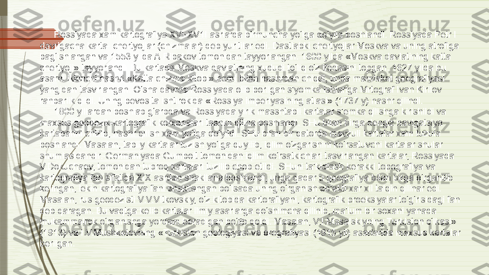 Rossiyada xam kartografiya XVI-XV1I asrlarda birmuncha yo‘lga qo‘yila boshlandi. Rossiyada Petr I 
davrigacha karta- chertyojlar (chizmalar) deb yuritilar edi. Dastlabki chertyojlar Moskva va uning atrofiga 
bag‘ishlangan va 1553 yilda A.Ribakov tomonidan tayyorlangan. 1600 yilda «Moskva davlatining katta 
chertyoji» tayyorlandi. Bu kartada Moskva davlatining xududi to‘liq o‘z ifodasini topgan. 1627 yilda bu 
asarni ikkinchi nashri «Katta chizma kitobi» nomi bilan nashrdan chiqdi, unda mamlakat geografiyasi 
yangidan tasvirlangan. O‘sha davrda Rossiyada olib borilgan s’yomka ishlariga Mrtograf Ivan Kirilov 
rahbarlik qildi. Uning bevosita ishtirokida «Rossiya imperiyasining atlasi» (1737 y) nashr qilindi.
1800 yillardan boshlab g‘arbda va Rossiyada yirik masshtabli kartalar s’emka qilishga kirishildi va 
maxsus geodezik-kartografik korxonalari tashkil qilina boshlandi. SHu bilan birga dengiz navigatsiya 
kartaparini chizib, nashr qilish xam yo‘lga qo‘yildi. SHu bilan bir qatorda mavzuli kartalar xam tuzula 
boshlandi. Masalan, tabiiy kartalar tuzish yo‘lga quyilib, iqlim o‘zgarishini ko‘rsatuvchi kartalar shular 
shumlasidandir. Germaniyada Gumbolt tomonidan iqlim ko‘rsatkichlari tasvirlangan kartalar, Rossiyada 
V.Dokuchaev, tomonidan tuproq kartalari tuzilib chop etildi. SHuni ta’kidlash kerakki topografiya va 
kartografiya fan sifatida XIX asrdan shakllana boshlandi, unga qadar u geografiya bilan birga o‘rganilib 
kelingan, lekin kartografiya fani shakllangan bo‘lsada uning o‘rganish ob’ekti xar xil talqin qilinar edi. 
Masalan, rus geodezisti V.V.Vitkovskiy, o‘z kitobida kartorafiyani, kartografik proeksiyalar to‘g‘risidagi fan 
deb qaragan. Bu vaqtga kelib kartalar ilmiy asarlarga qo‘shimcha qilinib, ma’lum bir soxani yanada 
mukammalrok o‘rganishga yordam beradigan bo‘lib qoldi. Masalan, V.I.Masalskiyning Turkiston o‘lkasi» 
(1913) va I.V.Mushketovning «Turkiston geologiyasi va orografiyasi (1915 yil) asarlarida maxsus kartalar 
berilgan.              