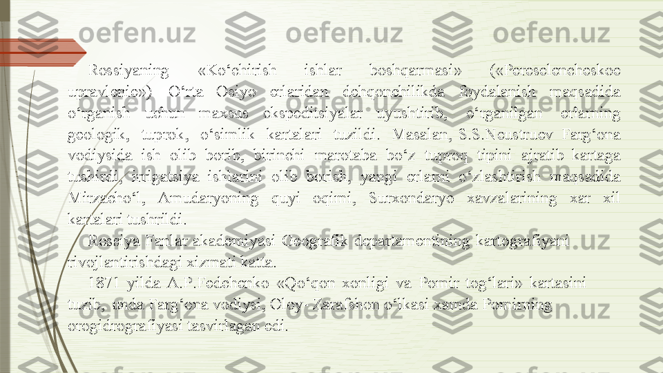 Ross i y a ni n g   « K o ‘chiri s h   ish l ar   boshqarm a s i »   ( « Pe r es e le n ch e skoe  
u p r a vleni e » )   O ‘rta  Os i y o   e rlarid a n   d ehqon c hi l ikda   f o y d a l anish   maqsa d ida  
o‘ r ganish   uchun   ma x sus   ekspedits i y a l a r  u y ushtirib,   o ‘ r g a ni l ga n   erlarni n g  
ge ol o g ik,   t uprok,   o‘sim l ik   karta l ari   tu z i ldi.   Masalan,  S. S .Neustru e v   Farg‘ona  
vod i y sida   ish   ol i b   borib,   birinchi   marotaba   b o ‘z   tuproq   tipin i   ajr a t i b  karta g a  
tush i rdi,   irr i g ats i y a   ish l arini   ol i b   b o rish,   y a n g i   e rlarni   o ‘zlashtirish   maqsadida 
Mir z acho‘l,  A muda r y on i ng   q u y i  oqim i ,  S ur x onda r y o  x av z alarini n g   x ar  xil  
k a rt a lari tushrildi.
Ross i y a   F a nl a r   a k ad e m i y a si   Ge o g rafik   d epartamentining   k art o g raf i y a ni  
r ivo j lantirishda g i  x izmati katta.
1871   y ilda   A.P . Fe d c h e nko   « Q o ‘qon   x onli g i   va   P om i r   tog‘lar i »   k art a sini  
tuzib,   unda  Fa r g‘ona   vod i y si, Ol o y -   Z ar a fshon  o ‘lkasi  x amda Po m irning  
or o g idr o g rafi y asi  t asvirl a gan  e di.              