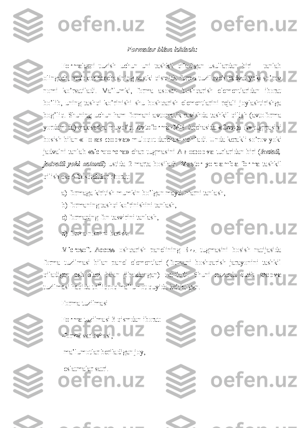 Formalar bilan ishlash:
Forma larni   tuzish   uchun   uni   tashkil   qiladigan   usullardan   biri       tanlab
olingach, muloqot darchasining pastki qismida forma tuziluvchi jadval yoki so’rov
nomi   ko’rsatiladi.   Ma’lumki,   forma   asosan   boshqarish   elementlaridan   iborat
bo’lib,   uning   tashqi   ko’rinishi   shu   boshqarish   elementlarini   rejali   joylashtirishga
bog’liq. Shuning uchun ham formani avtomatik ravishda tashkil qilish (avtoforma
yordamida) maqsadga muvofiq.  Avtoforma–MB  darchasida  «Создать»  tugmasini
bosish bilan  « Новая   форма »  muloqot darchasi ochiladi. Unda kerakli so’rov yoki
jadvalni tanlab  «sichqoncha » chap tugmasini   Автоформа  turlaridan biri ( lentali,
jadvalli   yoki   ustunli )   ustida   2   marta   bosiladi.   Master   yordamida   forma   tashkil
qilish esa 4 bosqichdan iborat:
a) formaga kiritish mumkin bo’lgan maydonlarni tanlash,
b) formaning tashqi ko’rinishini tanlash,
c) formaning fon tasvirini tanlash,
d) forma nomini berish.
Microsoft   Access   oshqarish   panelining   Вид   tugmasini   bosish   natijasida
forma   tuzilmasi   bilan   panel   elementlari   (formani   boshqarish   jarayonini   tashkil
qiladigan   asboblari   bilan   jihozlangan)   ochiladi.   Shuni   nazarda   tutib   Форма
tuzilmasi haqida to’liqroq ma’lumot quyida keltirilgan.
Forma tuzilmasi
Forma  tuzilmasi 3 qismdan iborat:
-forma sarlavhasi,
-ma’lumotlar beriladigan joy,
-eslatmalar satri. 