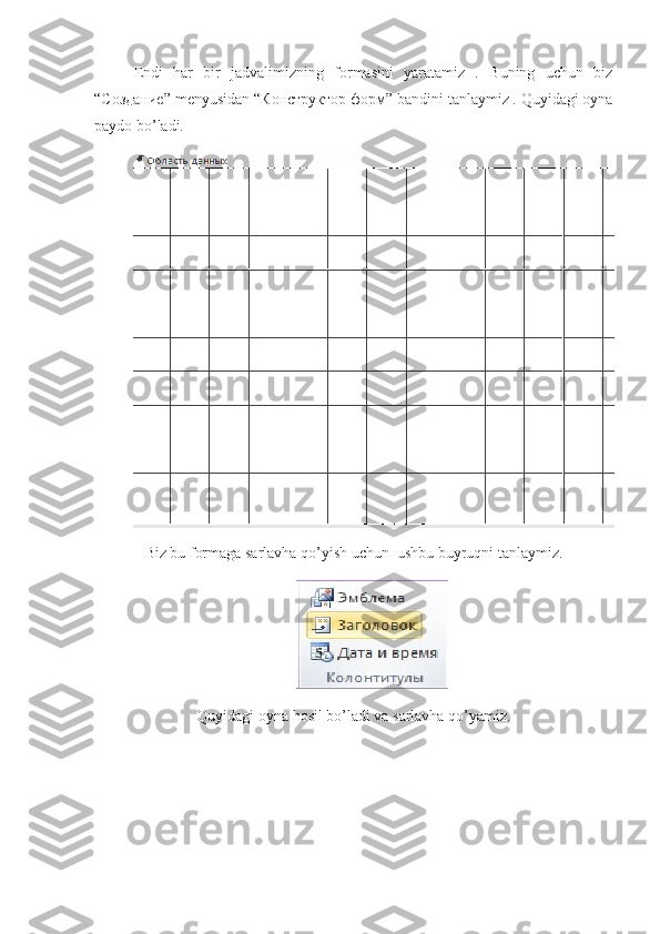 Endi   har   bir   jadvalimizning   formasini   yaratamiz   .   Buning   uchun   biz
“C оздание ” menyusidan “ Конструктор   форм ” bandini tanlaymiz . Quyidagi oyna
paydo bo’ladi.
Biz bu formaga sarlavha qo’yish uchun  ushbu buyruqni tanlaymiz.
                                          
Quyidagi oyna hosil bo’ladi va sarlavha qo’yamiz. 