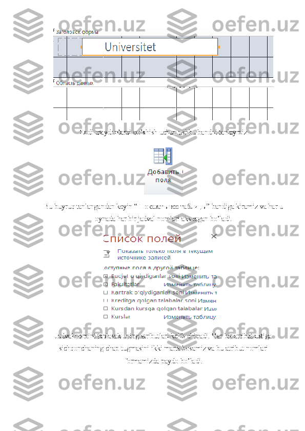 Endi maydonlarni qo’shish uchun ushbu bandni tanlaymiz
Bu buyruq tanlangandan keyin “  Показать   все   таблицы ” bandiga kiramiz va har u
oynada har bir jadval nomlari aks etgan bo’ladi.
Jadval nomini tanlasak uning atributlari kelib chiqadi. Har bir atribut ustiga
sichqonchaning chap tugmasini ikki marta bosamiz va bu atribut nomlari
formamizda paydo bo’ladi. 