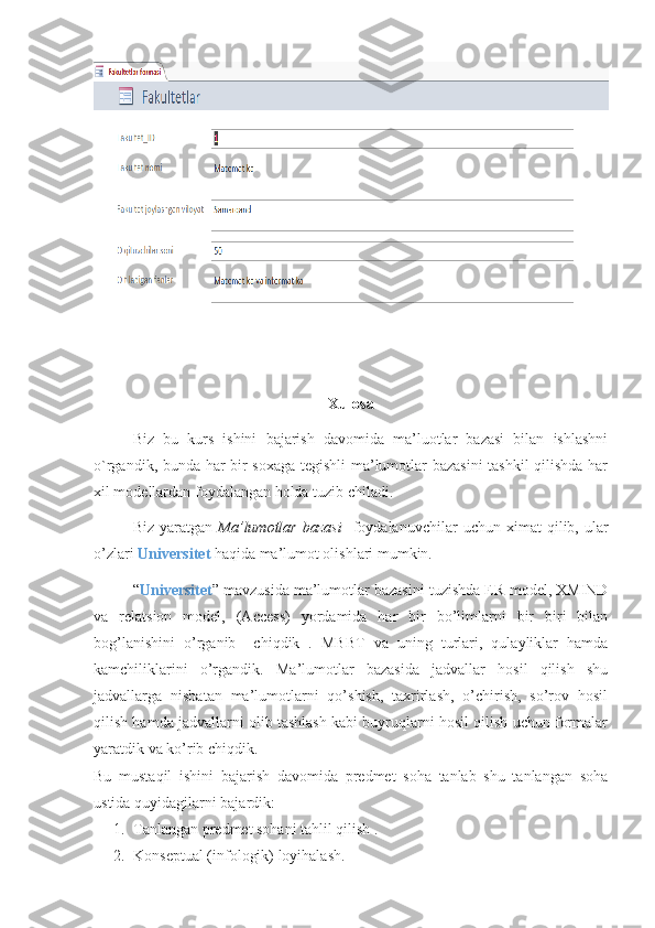 Xulosa
Biz   bu   kurs   ishini   bajarish   davomida   ma’luotlar   bazasi   bilan   ishlashni
o`rgandik, bunda har bir soxaga tegishli  ma’lumotlar bazasini  tashkil qilishda har
xil modellardan foydalangan holda tuzib chiladi.
Biz   yaratgan   Ma’lumotlar   bazasi     foydalanuvchilar   uchun   ximat   qilib,  ular
o’zlari  Universitet  haqida ma’lumot olishlari mumkin.
“ Universitet ” mavzusida ma’lumotlar bazasini tuzishda ER-model, XMIND
va   relatsion   model,   (Access)   yordamida   har   bir   bo’limlarni   bir   biri   bilan
bog’lanishini   o’rganib     chiqdik   .   MBBT   va   uning   turlari,   qulayliklar   hamda
kamchiliklarini   o’rgandik.   Ma’lumotlar   bazasida   jadvallar   hosil   qilish   shu
jadvallarga   nisbatan   ma’lumotlarni   qo’shish,   taxrirlash,   o’chirish,   so’rov   hosil
qilish hamda jadvallarni olib tashlash kabi buyruqlarni hosil qilish uchun formalar
yaratdik va ko’rib chiqdik.
Bu   mustaqil   ishini   bajarish   davomida   predmet   soha   tanlab   shu   tanlangan   soha
ustida quyidagilarni bajardik:
1. Tanlangan predmet sohani tahlil qilish .
2. Konseptual (infologik) loyihalash. 