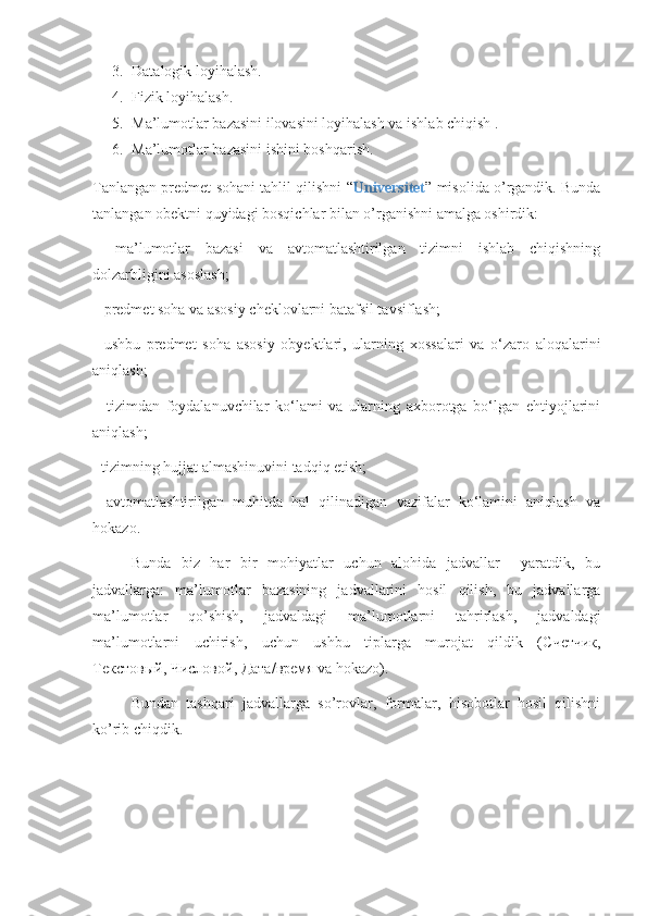 3. Datalogik loyihalash.
4. Fizik loyihalash.
5. Ma’lumotlar bazasini ilovasini loyihalash va ishlab chiqish .
6. Ma’lumotlar bazasini ishini boshqarish.
Tanlangan predmet sohani tahlil qilishni “ Universitet ” misolida o’rgandik. Bunda
tanlangan obektni quyidagi bosqichlar bilan o’rganishni amalga oshirdik:
–   ma’lumotlar   bazasi   va   avtomatlashtirilgan   tizimni   ishlab   chiqishning
dolzarbligini asoslash;
– predmet soha va asosiy cheklovlarni batafsil tavsiflash;
-   ushbu   predmet   soha   asosiy   obyektlari,   ularning   xossalari   va   o‘zaro   aloqalarini
aniqlash;
–   tizimdan   foydalanuvchilar   ko‘lami   va   ularning   axborotga   bo‘lgan   ehtiyojlarini
aniqlash;
- tizimning hujjat almashinuvini tadqiq etish;
-   avtomatlashtirilgan   muhitda   hal   qilinadigan   vazifalar   ko‘lamini   aniqlash   va
hokazo.
Bunda   biz   har   bir   mohiyatlar   uchun   alohida   jadvallar     yaratdik,   bu
jadvallarga:   ma’lumotlar   bazasining   jadvallarini   hosil   qilish,   bu   jadvallarga
ma’lumotlar   qo’shish,   jadvaldagi   ma’lumotlarni   tahrirlash,   jadvaldagi
ma’lumotlarni   uchirish,   uchun   ushbu   tiplarga   murojat   qildik   ( Счетчик ,
Текстовый ,  Числовой ,  Дата / время  va hokazo).
Bundan   tashqari   jadvallarga   so’rovlar,   formalar,   hisobotlar   hosil   qilishni
ko’rib chiqdik. 