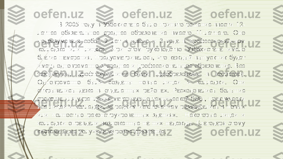 В  2005  году  в  Узбекистане  было  принято  решение  ввести  12-
летнее  обязательное  среднее  образование  вместо  11-летнего.  Оно 
подразумевала  собой  9  лет  в  школе  и  3  года  в  профессиональном 
колледже  или  лицее».  При  этом  руководство  Узбекистана  имело 
благие  намерения.  Предусматривалось,  что  каждый  выпускник  будет 
иметь  одновременно  и  среднее  и  профессиональное  образование.  Все 
техникумы,  профтехучилища  были  преобразованы  в  колледжи. 
Одновременно  были  созданы  новые  лицеи  и  колледжи.  Они 
открывались  даже  в  отдаленных  районах.  Расходовались  большие 
средства  для  укрепления  материально-технической  базы,  практически 
все  лицеи  и  колледжи,  за  редким  исключением  размещались  в  новых 
или  полностью  реконструированных  зданиях.    Некоторые  лицеи  и 
колледжи  оправдали  возложенные  на  них  надежды.  Благодаря  этому 
система даже получила мировое признание.                