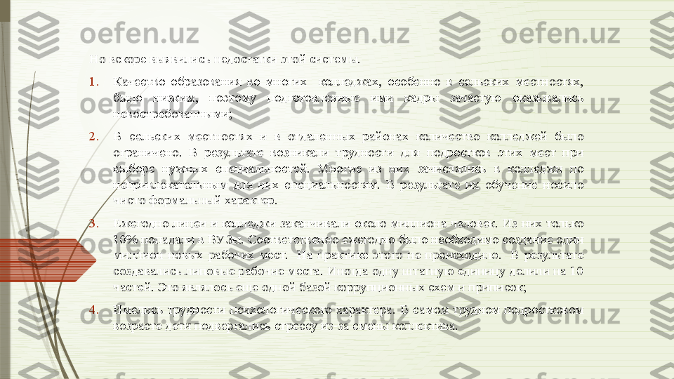 Но вскоре выявились недостатки этой системы. 
1. Качество  образования  во  многих    колледжах,  особенно  в  сельских  местностях, 
было  низким,  поэтому  подготовленные  ими  кадры  зачастую  оказывались 
невостребованными;
2. В  сельских  местностях  и  в  отдаленных  районах  количество  колледжей  было 
ограничено.  В  результате  возникали  трудности  для  подростков  этих  мест  при 
выборе  нужных  специальностей.  Многие  из  них  зачислялись  в  колледжи  по 
непривлекательным  для  них  специальностям.  В  результате  их  обучение  носило 
чисто формальный характер. 
3. Ежегодно лицеи и колледжи заканчивали около миллиона человек. Из них только 
10% попадали в ВУЗы. Соответственно ежегодно было необходимо создание один 
миллион  новых  рабочих  мест.    На  практике  этого  не  происходило.    В  результате 
создавались липовые рабочие места. Иногда одну штатную единицу делили на 10 
частей. Это являлось еще одной базой коррупционных схем и приписок; 
4. Имелись  трудности  психологического  характера.  В  самом  трудном  подростковом 
возрасте дети подвергались стрессу из-за смены коллектива.              