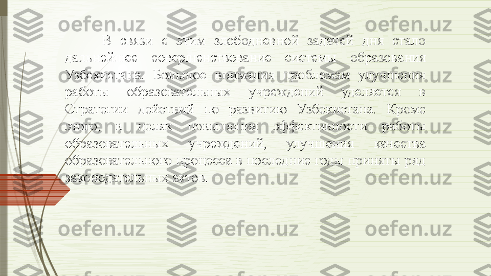 В  связи  с  этим  злободневной  задачей  дня  стало 
дальнейшее  совершенствование  системы  образования 
Узбекистана.  Большое  внимания  проблемам  улучшения 
работы  образовательных  учреждений  уделяется  в 
Стратегии  действий  по  развитию  Узбекистана.  Кроме 
этого,  в  целях  повышения  эффективности  работы 
образовательных  учреждений,  улучшения  качества 
образовательного процесса в последние годы приняты ряд 
законодательных актов.               