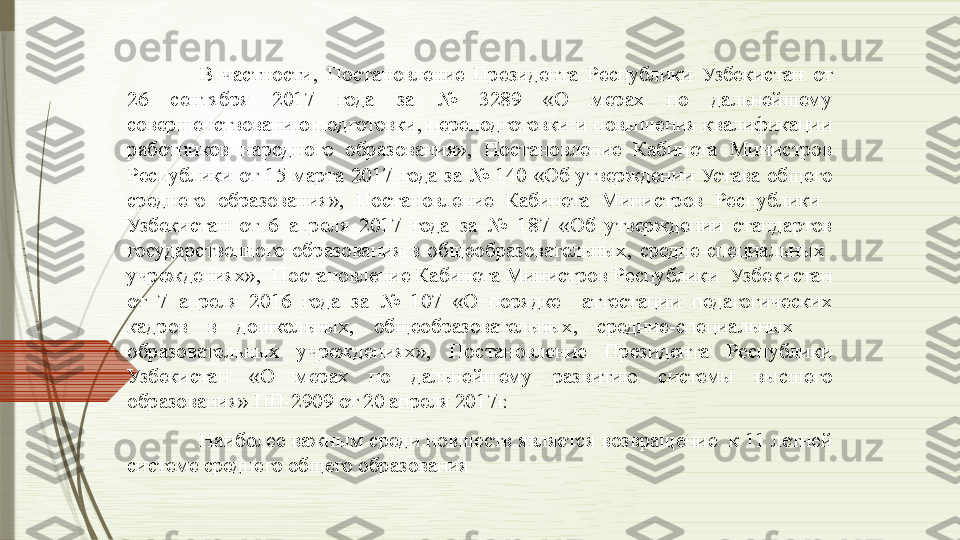 В  частности,  Постановление  Президента  Республики  Узбекистан  от 
26  сентября  2017  года  за  №  3289  «О  мерах  по  дальнейшему 
совершенствованию подготовки, переподготовки и повышения квалификации 
работников  народного  образования»,  Постановление  Кабинета  Министров 
Республики  от  15  марта  2017  года  за  №  140  «Об  утверждении  Устава  общего 
среднего  образования»,  Постановление  Кабинета  Министров  Республики   
Узбекистан  от  6  апреля  2017  года  за  №  187  «Об  утверждении  стандартов 
государственного  образования  в  общеобразовательных,  средне-специальных   
учреждениях»,  Постановление Кабинета Министров Республики  Узбекистан 
от  7  апреля  2016  года  за  №  107  «О  порядке    аттестации  педагогических 
кадров  в  дошкольных,  общеобразовательных,  средние-специальных     
образовательных  учреждениях»,  Постановление  Президента  Республики 
Узбекистан  «О  мерах  по  дальнейшему  развитию  системы  высшего 
образования» ПП-2909 от 20 апреля 2017г.
 
Наиболее важным среди новшеств является возвращение  к 11 летней 
системе среднего общего образования              