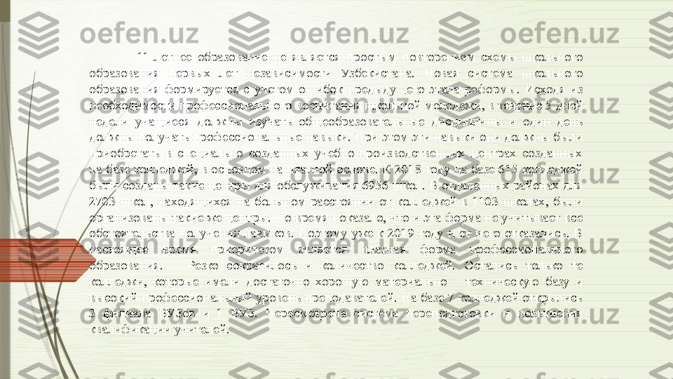 11-летнее  образование  не  является  простым  повторением  схемы  школьного 
образования  первых  лет  независимости  Узбекистана.  Новая  система  школьного 
образования  формируется  с  учетом  ошибок  предыдущего  этапа  реформы.  Исходя  из 
необходимости профессионального воспитания школьной молодежи, в течение 5 дней 
недели  учащиеся  должны  изучать  общеобразовательные  дисциплины  и  один  день 
должны получать профессиональные навыки. При этом эти навыки они должны были 
приобретать  в  специально  созданных  учебно-производственных  центрах  созданных 
на базе колледжей, в основном на платной основе. К 2018 году на базе 615 колледжей 
были созданы такие центры для обслуживания 6956 школ. В отдаленных районах для 
2703  школ,  находящихся  на  большом  расстоянии  от  колледжей  в  1103  школах,  были 
организованы такие же центры. Но время показало, что и эта форма не учитывает все 
обстоятельства  получения  навыков.  Поэтому  уже  к  2019  году  и  от  него  отказались.  В 
настоящее  время  приоритетом  является  платная  форма  профессионального 
образования.      Резко  сократилось  и  количество  колледжей.  Остались  только  те 
колледжи,  которые  имели  достаточно  хорошую  материально  –  техническую  базу  и 
высокий профессиональный уровень преподавателей. На базе 7 колледжей открылись 
3  филиала  ВУЗов  и  1  ВУЗ.  Пересмотрена  система  переподготовки  и  повышения 
квалификации учителей.               