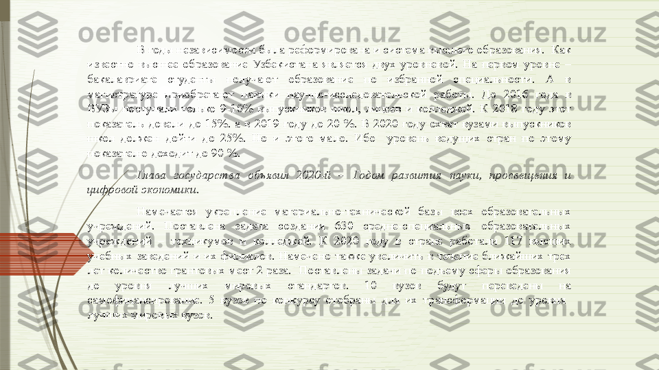 В годы независимости была реформирована и система высшего образования.  Как 
известно  высшее  образование  Узбекистана  является  двух  уровневой.  На  первом  уровне  – 
бакалавриате  студенты  получают  образование  по  избранной  специальности.  А  в 
магистратуре  приобретают  навыки  научно-исследовательской  работы.  До  2016  года  в 
ВУЗы  поступали  только  9-10%  выпускников  школ,  лицеев  и  колледжей.  К  2018  году  этот 
показатель  довели  до  15%.  а  в  2019  году  до  20  %.  В  2020  году  охват  вузами  выпускников 
школ  должен  дойти  до  25%.  Но  и  этого  мало.  Ибо    уровень  ведущих  стран  по  этому 
показателю доходит до 90 %.  
Глава  государства  объявил  2020-й  –  Годом  развития  науки,  просвещения  и 
цифровой экономики. 
Намечается  укрепление  материально-технической  базы  всех  образовательных 
учреждений.  Поставлена  задача  создания  630  средне-специальных  образовательных 
учреждений  –  техникумов  и  колледжей.  К  2020  году  в  стране  работали  117  высших 
учебных  заведений  и  их  филиалов.  Намечено  также  увеличить  в  течение  ближайших  трех 
лет количество грантовых мест 2 раза.  Поставлены задачи по подъему сферы образования 
до  уровня  лучших  мировых  стандартов.  10  вузов  будут  переведены  на 
самофинансирование.  5  вузов  по  конкурсу  отобраны  для  их  трансформации  до  уровня   
лучших мировых вузов.              