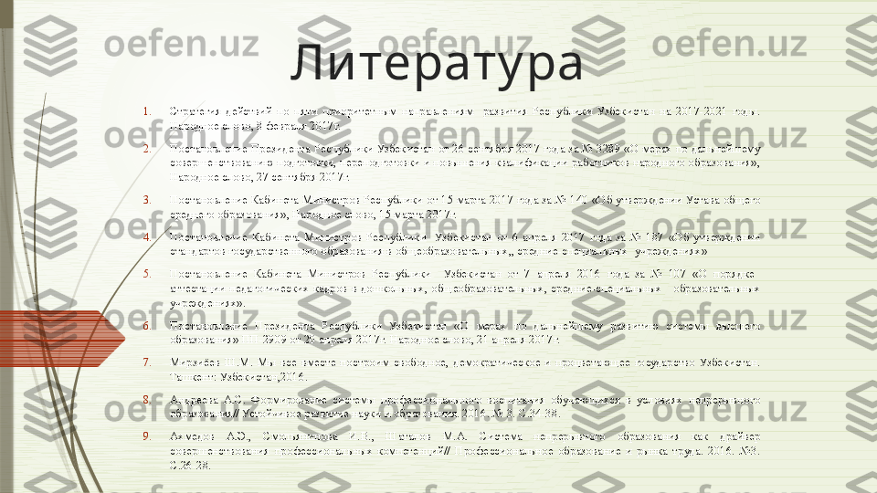 Ли терату ра
1. Стратегия  действий  по  пяти  приоритетным  направлениям    развития  Республики  Узбекистан  на  2017-2021  годы. 
Народное слово, 8 февраля 2017г.
2. Постановление Президента Республики Узбекистан от 26 сентября 2017 года за № 3289 «О мерах по дальнейшему 
совершенствованию подготовки, переподготовки и повышения квалификации работников народного образования», 
Народное слово, 27 сентября 2017г.
3. Постановление Кабинета Министров Республики от 15 марта 2017 года за № 140 «Об утверждении Устава общего 
среднего образования», Народное слово, 15 марта 2017г.
4. Постановление  Кабинета  Министров  Республики    Узбекистан  от  6  апреля  2017  года  за  №  187  «Об  утверждении 
стандартов государственного образования в общеобразовательных,, средние-специальных  учреждениях»
5. Постановление  Кабинета  Министров  Республики    Узбекистан  от  7  апреля  2016  года  за  №  107  «О  порядке   
аттестации  педагогических  кадров  в  дошкольных,  общеобразовательных,  средние-специальных      образовательных 
учреждениях». 
6. Постановление  Президента  Республики  Узбекистан  «О  мерах  по  дальнейшему  развитию  системы  высшего 
образования» ПП-2909 от 20 апреля 2017г. Народное слово, 21 апреля 2017г.
7. Мирзиёев  Ш.М.  Мы  все  вместе  построим  свободное,  демократическое  и  процветающее  государство  Узбекистан. 
Ташкент: Узбекистан,2016.
8. Андреева  А.С.  Формирование  системы  профессионального  воспитания  обучающихся  в  условиях  непрерывного 
образования// Устойчивое развитие науки и образования. 2016. № 3. С.34-38.
9. Ахмедов  А.Э.,  Смольянинова  И.В.,  Шаталов  М.А.  Система  непрерывного  образования  как  драйвер 
совершенствования  профессиональных  компетенций//  Профессиональное  образование  и  рынка  труда.  2016.  №3. 
С.26-28.              