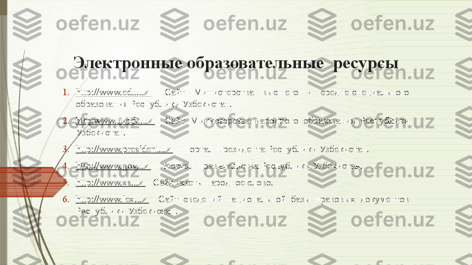 Электронные образовательные  ресурсы
1. http://www.edu.uz   –  Сайт  Министерства  высшего  и  средне-специального 
образования Республики Узбекистан.
2. http:www.uzedu.uz   –  Сайт  Министерства  народного  образования  Республики 
Узбекистан.
3. http://www.president.uz   –  Портал Президента Республики Узбекистан.
4. http://www.gov.uz   –   Портал Правительства Республики Узбекистан.
5. http://www.xs.uz   – Сайт газеты народное слово.
6. http://www.lex.uz   –  Сайт  сведений  национальной  базы  правовых  документов 
Республики Узбекистан.              