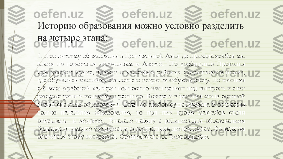 Историю образования можно условно разделить 
на четыре этапа:
1. Про систему образования в Центральной Азии до прихода арабов мы 
знаем  по  греческим  источникам  и  Авесте.    По  сообщению  Прокопия 
при  каждом  храме,  даже  в  отдаленных  районах  существовала  школа, 
где обучались мальчики с 5-летнего возраста азбуке и счету. Но начиная 
с 8 века Арабский халифат полностью взял регион под контроль и стал 
распространять исламскую религию. Вскоре эта религия стала основой 
новой  системы  образования.  Если  до  арабов  существовала  в  основном 
только  начальное  образование,  то  при  них  кроме  мактабов  стали 
открывать    и  медресе.    Вначале  наряду  с  религиозным  образованием 
большое внимание уделялось и естественным дисциплинам. Во многом 
благодаря этому состоялось Среднеазиатское Возрождение.               