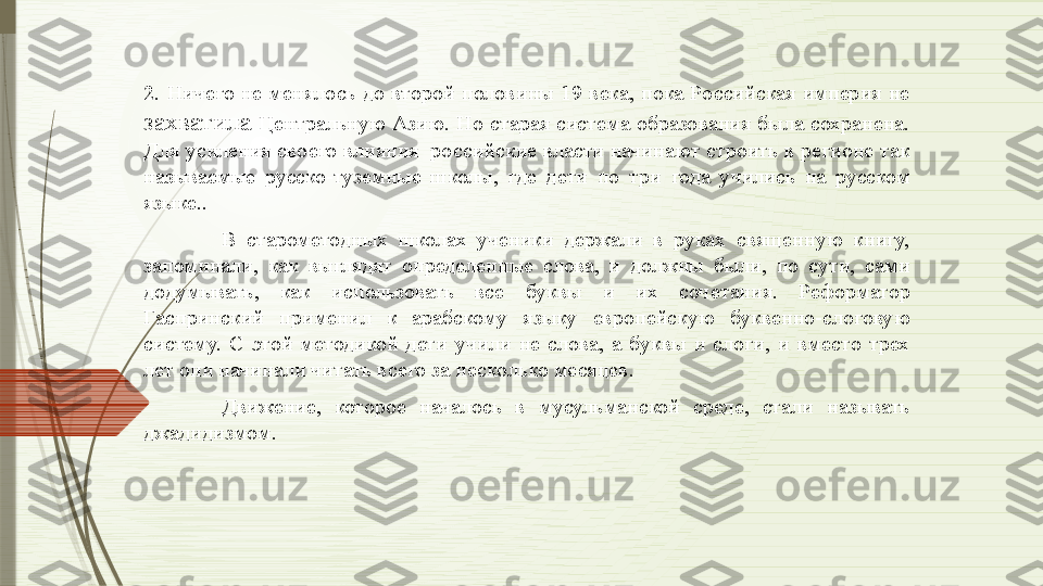 2.  Ничего  не  менялось  до  второй  половины  19  века,  пока  Российская  империя  не 
захватила   Центральную  Азию.  Но  старая  система  образования  была  сохранена. 
Для усиления своего влияния  российские власти начинают строить в регионе так 
называемые  русско-туземные  школы,  где  дети  по  три  года  учились  на  русском 
языке.. 
В  старометодных  школах  ученики  держали  в  руках  священную  книгу, 
запоминали,  как  выглядят  определенные  слова,  и  должны  были,  по  сути,  сами 
додумывать,  как  использовать  все  буквы  и  их  сочетания.  Реформатор 
Гаспринский  применил  к  арабскому  языку  европейскую  буквенно-слоговую 
систему.  С  этой  методикой  дети  учили  не  слова,  а  буквы  и  слоги,  и  вместо  трех 
лет они начинали читать всего за несколько месяцев.
Движение,  которое  началось  в  мусульманской  среде,  стали  называть 
джадидизмом.               