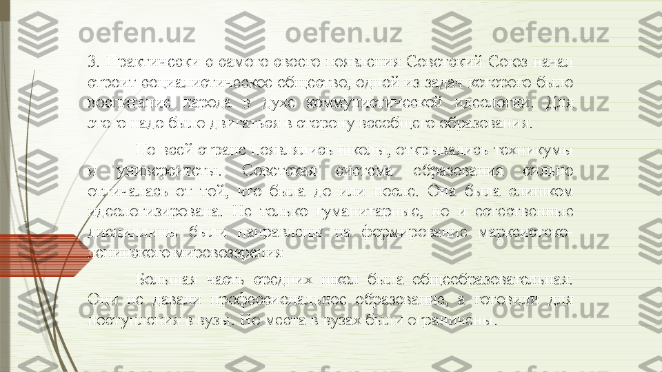 3.  Практически  с  самого  своего  появления  Советский  Союз  начал 
строит социалистическое общество, одной из задач которого было 
воспитание  народа  в  духе  коммунистической  идеологии.  Для 
этого надо было двигаться в сторону всеобщего образования. 
По всей стране появлялись школы, открывались техникумы 
и  университеты.  Советская  система  образования  сильно 
отличалась  от  той,  что  была  до  или  после.  Она  была  слишком 
идеологизирована.  Не  только  гуманитарные,  но  и  естественные 
дисциплины  были  направлены  на  формирование  марксистско-
ленинского мировоззрения  
Большая  часть  средних  школ  была  общеобразовательная. 
Они  не  давали  профессиональное  образование,  а  готовили  для 
поступления в вузы. Но места в вузах были ограничены.              