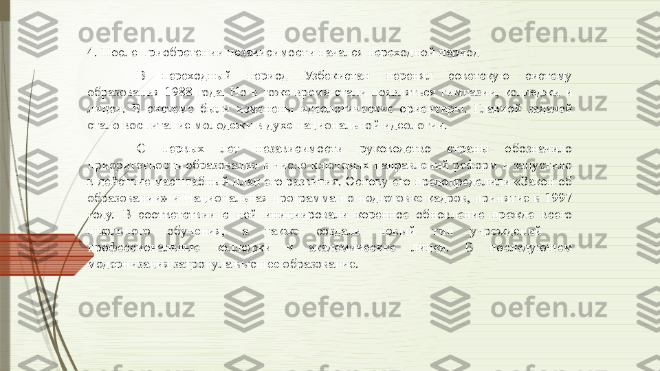 4. После приобретении независимости начался переходной период
В  переходный  период  Узбекистан  перенял  советскую  систему 
образования  1988  года.  Но  в  тоже  время  стали  появляться  гимназии,  колледжи  и 
лицеи.  В  системе  были  изменены  идеологические  ориентиры.  Главной  задачей 
стало воспитание молодежи в духе национальной идеологии. 
С  первых  лет  независимости  руководство  страны  обозначило 
приоритетность  образования  в  числе  ключевых  направлений  реформ  и  запустило 
в действие масштабный план его развития. Основу его предопределили «Закон об 
образовании»  и  Национальная  программа  по  подготовке  кадров,  принятие  в  1997 
году.  В  соответствии  с  ней  инициировали  коренное  обновление  прежде  всего 
школьного  обучения,  а  также  создали  новый  тип  учреждений  — 
профессиональные  колледжи  и  академические  лицеи.  В  последующем 
модернизация затронула высшее образование.              