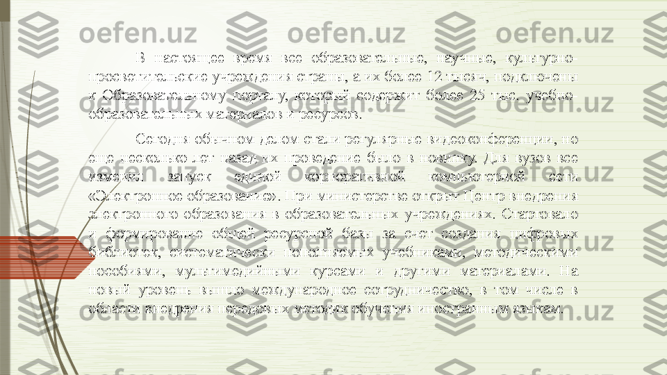 В  настоящее  время  все  образовательные,  научные,  культурно-
просветительские учреждения страны, а их более 12 тысяч, подключены 
к  Образовательному  порталу,  который  содержит  более  25  тыс.  учебно-
образовательных материалов и ресурсов.
Сегодня обычном делом стали регулярные видеоконференции, но 
еще  несколько  лет  назад  их  проведение  было  в  новинку.  Для  вузов  все 
изменил  запуск  единой  корпоративной  компьютерной  сети 
«Электронное образование». При министерстве открыт Центр внедрения 
электронного  образования  в  образовательных  учреждениях.  Стартовало 
и  формирование  общей  ресурсной  базы  за  счет  создания  цифровых 
библиотек,  систематически  пополняемых  учебниками,  методическими 
пособиями,  мультимедийными  курсами  и  другими  материалами.  На 
новый  уровень  вышло  международное  сотрудничество,  в  том  числе  в 
области внедрения передовых методик обучения иностранным языкам.               