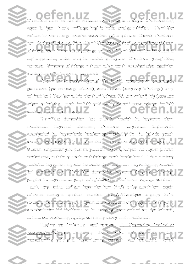 O’simliklar  olami ma’lum bir moddalar almashinuvida  to’xtaydi. O’simliklarning
xayot   faoliyati     biotik   omillarga   bog’liq   holda   amalga   oshiriladi.   O’simliklar
ma’lum   bir   sharoitlarga   nisbatan   sezuvchan   bo’lib   qoladilar.   Demak   o’simliklar
ham o’z ehtiyojlariga egadirlar. O’simliklar ularga ta’sir qilagan omillarga nisbatan
ta’sirlarga javob berish xususiyatlariga egadirlar. O’simliklar ma’lum bir xududga
bog’langandirlar,   undan   ortiqcha   harakat   qilmaydilar.   O’simliklar   yorug’likka,
haroratga,   kimyoviy   ta’sirlarga   nisbatan   ta’sir   berish   xususiyatlariga   egadirlar.
Bunday harakatlar tropizmlar deb ataladi. 
Tropizmlar   fototropizm   (yorug’likka   javob),   termotropizm   (haroratga),
geotropizm   (yer   markaziga   intilishi),   xemotropizm   (kimyoviy   ta’sirlarga)   larga
bo’linadilar. O’tkazilgan tadqiqotlar shuni ko’rsatadiki, tropizmlar ijobiy (taassurot
kelgan   yo’nalishga   qarab   intilish)   yoki   salbiy   (zararli   taassurotlarga   intilish)
xarakterga ega bo’lishi mumkin. 
O’simliklar   dunyosidan   farq   qiluvchi   bosqich   bu   hayvonot   olami
hisoblanadi.   Hayvonot   olamining   o’simliklar   dunyosidan   farqlanuvchi
xususiyatlari   bu   hayvonlarda   harakatning   mavjudligidir.   Bu   ba’zida   yetarli
xisoblanmaydi, chunki ba’zi bir o’simliklar harakatlanish xususiyatlariga egadirlar.
Masalan kungaboqar yoki pashsha yutuvchi o’simlik, kungaboqar quyoshga qarab
harakatlansa,   pashsha   yutuvchi   pashshalarga   qarab   harakatlanadi.   Lekin   bundaay
harakatlar   hayvonlarning   xatti   harakatlaridan   farqlanadi.   Hayvonlarning   xarakati
faol   xarakterga   ega.   O’simliklar   dunyosidan   hayvonot   dunyosiga   o’tishdagi
yangilik   bu   hayvonlarda   yangi   qo’zg’atuvchining   ko’rinishi   vujudga   kelishidir.
Hattoki   eng   sodda   tuzilgan   hayvonlar   ham   biotik   qo’zg’atuvchilarni   paydo
bo’lishini   namoyon   qilishlari   mumkin.   Bu   A.N.Leontyev   talqiniga   ko’ra
sezuvchanlik deb nomlangan. Hayvonlarda sezuvchanlikning paydo bo’lishi yangi
xususiyatlardan   biri   hisoblanadi   va   bu   esa   yangi   organizmlarni   vujudga   keltiradi,
bu holat esa psixikaning vujudga kelishining asosiy omili hisoblanadi.    
Tug’ma   va   individual   xatti-harakat.   U.   Djeymsning      instinkt    lar   
nazariyasi    .      Ko’pgina   olimlarning   fikriga   ko’ra   instinktlar   bu   ongdagi
maqsadlarning   yo’qligida   hayvonlarning   maqsadli   xatti-harakatidir.   Demak 