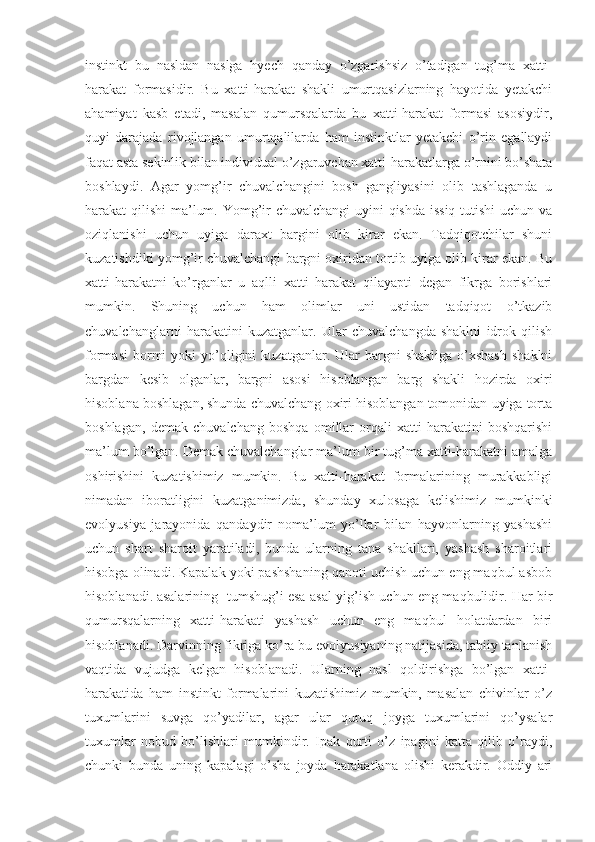 instinkt   bu   nasldan   naslga   hyech   qanday   o’zgarishsiz   o’tadigan   tug’ma   xatti-
harakat   formasidir.   Bu   xatti-harakat   shakli   umurtqasizlarning   hayotida   yetakchi
ahamiyat   kasb   etadi,   masalan   qumursqalarda   bu   xatti-harakat   formasi   asosiydir,
quyi   darajada   rivojlangan   umurtqalilarda   ham   instinktlar   yetakchi   o’rin   egallaydi
faqat asta sekinlik bilan individual o’zgaruvchan xatti-harakatlarga o’rnini bo’shata
boshlaydi.   Agar   yomg’ir   chuvalchangini   bosh   gangliyasini   olib   tashlaganda   u
harakat qilishi ma’lum. Yomg’ir chuvalchangi  uyini qishda issiq  tutishi  uchun va
oziqlanishi   uchun   uyiga   daraxt   bargini   olib   kirar   ekan.   Tadqiqotchilar   shuni
kuzatishdiki yomg’ir chuvalchangi bargni oxiridan tortib uyiga olib kirar ekan. Bu
xatti-harakatni   ko’rganlar   u   aqlli   xatti   harakat   qilayapti   degan   fikrga   borishlari
mumkin.   Shuning   uchun   ham   olimlar   uni   ustidan   tadqiqot   o’tkazib
chuvalchanglarni   harakatini   kuzatganlar.   Ular   chuvalchangda   shaklni   idrok   qilish
formasi  bormi   yoki   yo’qligini  kuzatganlar.  Ular   bargni   shakliga  o’xshash   shaklni
bargdan   kesib   olganlar,   bargni   asosi   hisoblangan   barg   shakli   hozirda   oxiri
hisoblana boshlagan, shunda chuvalchang oxiri hisoblangan tomonidan uyiga torta
boshlagan,   demak   chuvalchang   boshqa   omillar   orqali   xatti-harakatini   boshqarishi
ma’lum bo’lgan. Demak chuvalchanglar ma’lum bir tug’ma xatti-harakatni amalga
oshirishini   kuzatishimiz   mumkin.   Bu   xatti-harakat   formalarining   murakkabligi
nimadan   iboratligini   kuzatganimizda,   shunday   xulosaga   kelishimiz   mumkinki
evolyusiya   jarayonida   qandaydir   noma’lum   yo’llar   bilan   hayvonlarning   yashashi
uchun   shart   sharoit   yaratiladi,   bunda   ularning   tana   shakllari,   yashash   sharoitlari
hisobga olinadi. Kapalak yoki pashshaning qanoti uchish uchun eng maqbul asbob
hisoblanadi. asalarining tumshug’i esa asal yig’ish uchun eng maqbulidir. Har bir
qumursqalarning   xatti-harakati   yashash   uchun   eng   maqbul   holatdardan   biri
hisoblanadi. Darvinning fikriga ko’ra bu evolyusiyaning natijasida, tabiiy tanlanish
vaqtida   vujudga   kelgan   hisoblanadi.   Ularning   nasl   qoldirishga   bo’lgan   xatti-
harakatida   ham   instinkt   formalarini   kuzatishimiz   mumkin,   masalan   chivinlar   o’z
tuxumlarini   suvga   qo’yadilar,   agar   ular   quruq   joyga   tuxumlarini   qo’ysalar
tuxumlar   nobud   bo’lishlari   mumkindir.   Ipak   qurti   o’z   ipagini   katta   qilib   o’raydi,
chunki   bunda   uning   kapalagi   o’sha   joyda   harakatlana   olishi   kerakdir.   Oddiy   ari 