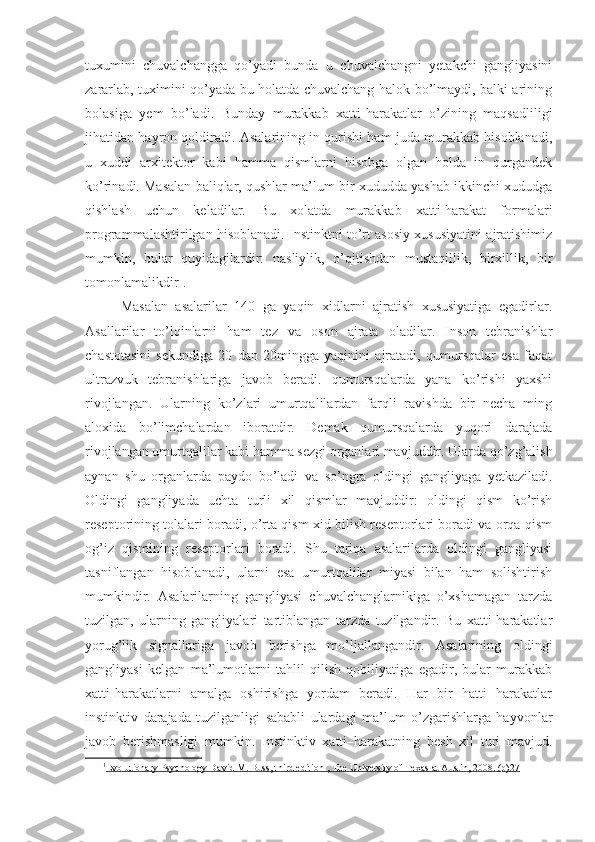 tuxumini   chuvalchangga   qo’yadi   bunda   u   chuvalchangni   yetakchi   gangliyasini
zararlab, tuximini qo’yada bu holatda chuvalchang halok bo’lmaydi, balki arining
bolasiga   yem   bo’ladi.   Bunday   murakkab   xatti-harakatlar   o’zining   maqsadliligi
jihatidan hayron qoldiradi. Asalarining in qurishi ham juda murakkab hisoblanadi,
u   xuddi   arxitektor   kabi   hamma   qismlarni   hisobga   olgan   holda   in   qurgandek
ko’rinadi. Masalan baliqlar, qushlar ma’lum bir xududda yashab ikkinchi xududga
qishlash   uchun   keladilar.   Bu   xolatda   murakkab   xatti-harakat   formalari
programmalashtirilgan hisoblanadi. Instinktni to’rt asosiy xususiyatini ajratishimiz
mumkin,   bular   quyidagilardir:   nasliylik,   o’qitishdan   mustaqillik,   birxillik,   bir
tomonlamalikdir 1
.
Masalan   asalarilar   140   ga   yaqin   xidlarni   ajratish   xususiyatiga   egadirlar.
Asallarilar   to’lqinlarni   ham   tez   va   oson   ajrata   oladilar.   Inson   tebranishlar
chastotasini   sekundiga   20   dan   20mingga   yaqinini   ajratadi,   qumursqalar   esa   faqat
ultrazvuk   tebranishlariga   javob   beradi.   qumursqalarda   yana   ko’rishi   yaxshi
rivojlangan.   Ularning   ko’zlari   umurtqalilardan   farqli   ravishda   bir   necha   ming
aloxida   bo’limchalardan   iboratdir.   Demak   qumursqalarda   yuqori   darajada
rivojlangan umurtqalilar kabi hamma sezgi organlari mavjuddir. Ularda qo’zg’alish
aynan   shu   organlarda   paydo   bo’ladi   va   so’ngra   oldingi   gangliyaga   yetkaziladi.
Oldingi   gangliyada   uchta   turli   xil   qismlar   mavjuddir:   oldingi   qism   ko’rish
reseptorining tolalari boradi, o’rta qism xid bilish reseptorlari boradi va orqa qism
og’iz   qismining   reseptorlari   boradi.   Shu   tariqa   asalarilarda   oldingi   gangliyasi
tasniflangan   hisoblanadi,   ularni   esa   umurtqalilar   miyasi   bilan   ham   solishtirish
mumkindir.   Asalarilarning   gangliyasi   chuvalchanglarnikiga   o’xshamagan   tarzda
tuzilgan,   ularning   gangliyalari   tartiblangan   tarzda   tuzilgandir.   Bu   xatti-harakatlar
yorug’lik   signallariga   javob   berishga   mo’ljallangandir.   Asalarining   oldingi
gangliyasi   kelgan   ma’lumotlarni   tahlil   qilish   qobiliyatiga   egadir,   bular   murakkab
xatti-harakatlarni   amalga   oshirishga   yordam   beradi.   Har   bir   hatti   harakatlar
instinktiv   darajada   tuzilganligi   sababli   ulardagi   ma’lum   o’zgarishlarga   hayvonlar
javob   berishmasligi   mumkin.   Instinktiv   xatti–harakatning   besh   xil   turi   mavjud.
1
Evolutionary Psychology David M. Buss, third edition , The University of Texas at Austin, 2008. (p)    27    