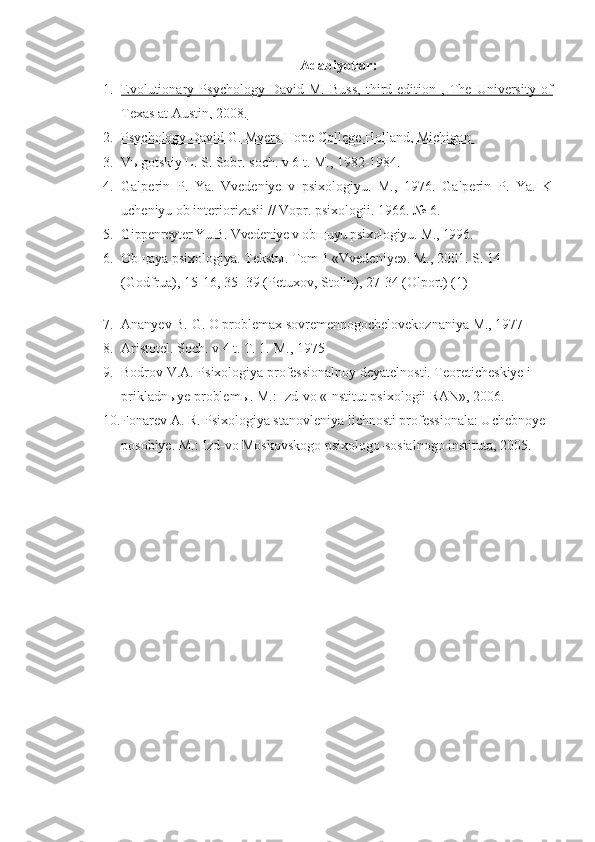  Adabiyotlar :
1. Evolutionary   Psychology   David   M.   Buss,   third   edition   ,   The   University   of   
Texas at Austin, 2008.
2. Psychology David G. Myers Hope College Holland, Michigan    
3. V ы gotskiy L. S. Sobr. soch. v 6 t. M., 1982-1984.
4. Galperin   P.   Ya.   Vvedeniye   v   psixologiyu.   M.,   1976.   Galperin   P.   Ya.   K
ucheniyu ob interiorizasii // Vopr. psixologii.  1966. № 6.
5. Gippenreyter Yu.B. Vvedeniye v ob щ uyu psixologiyu.  M., 1996.
6. Obщaya psixologiya. Tekstы. Tom 1 «Vvedeniye».  M., 2001. S. 14 
(Godfrua), 15-16, 35- 39 (Petuxov, Stolin), 27-34 (Olport) (1) 
 
7. Ananyev B. G. O problemax sovremennogochelovekoznaniya M., 1977
8. Aristotel. Soch. v 4 t. T. 1.  M., 1975
9. Bodrov V.A. Psixologiya professionalnoy deyatelnosti. Teoreticheskiye i 
prikladn ы ye problem ы . M.: Izd-vo «Institut psixologii RAN», 2006.
10. Fonarev A. R. Psixologiya stanovleniya lichnosti professionala: Uchebnoye 
posobiye.  M.: Izd-vo Moskovskogo psixologo-sosialnogo instituta, 2005. 