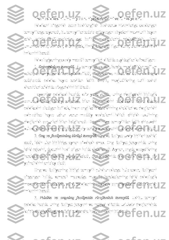 Inson psixikasini umumiy qonuniyatlari, tizimi va funksiyalari.
Psixikani   o’rganish   qator   boshlang’ich   boshqaruv   nizomlariga   asoslangan
tamoyillarga tayanadi, bu tamoyillar tadqiq etilayotgan obyektni mazmunli bayon
etish,   tajriba   ma’lumotlariga   ega   bo’lish   muolajalarini   rejalashtirish,   ularni
umumlashtirib, izohlash, shuningdek, ilmiy farazlarni ilgari surib, ularni tekshirish
imkonini beradi. 
Psixologiyaning asosiy metodli tamoyillari sifatida quyidagilar ko’rsatilgan: 
1.  Determinizm tamoyili.  Bu tamoyilga asosan, barcha mavjudliklar ma’lum
sabab,   qonuniyatga   ko’ra   paydo   bo’ladi,   o’zgaradi   va   nobud   bo’ladi.   Psixologik
tadqiqotda   psixika   hayot   tarzidan   kelib   chiqib,   mavjudlikning   turli   tashqi
sharoitlari ta’sirida o’zgarishini bildiradi. 
Hayvonlar   psixikasi   haqida   so’z   yuritilganda,   uning   rivojlanishi   biologik
qonun   sifatidagi   tabiiy   tanlanish   bilan   belgilanishini   ta’kidlash   lozim.   Odam
psixikasini oladigan bo’lsak, inson ongi kelib chiqishining shakllari va rivojlanishi
oxir-oqibat   hayot   uchun   zarur   moddiy   vositalarni   ishlab   chiqish   usulining
rivojlanish   qonunlari   bilan   belgilanadi.   Determinizm   tamoyilidan   kelib   chiquvchi
xulosa sifatida inson ongining ijtimoiy-tarixiy xususiyatini tushunish xizmat qiladi.
2.  Ong va faoliyatning birligi tamoyili.  Ong va faoliyat uzviy birlikni tashkil
etadi,   lekin   ular   bir-biriga   aynan   o’xshash   emas.   Ong   faoliyat   jarayonida   uning
ichki rejasini, dasturini hosil qilgan holda shakllanadi. Aynan, ongda voqyelikning
harakatchan   ko’rinishlari   yuzaga   keladi,   ular   yordamida   inson   atrof   muhitda   o’z
yo’nalishini aniqlay oladi. 
Ong   va   faoliyatning   birligi   tamoyili   ruhshunoslarga   hulq-atvor,   faoliyatni
o’rgangan   holda,   samarali   maqsadga   muvofiq   harakatlarning   ichki   psixologik
mexanizmlarini aniqlash, ya’ni, psixikaning obyektiv qonuniyatlarini ochib berish
imkonini beradi. 
3.   Psixika   va   ongning   faoliyatda   rivojlanish   tamoyili.   Ushbu   tamoyil
psixika   haqida   uning   faoliyat   jarayoni   va   natijasi   sifatida   uzluksiz   rivojlanishda
ko’rib chiqilgandagina to’g’ri tushuncha hosil bo’lishini bildiradi.  