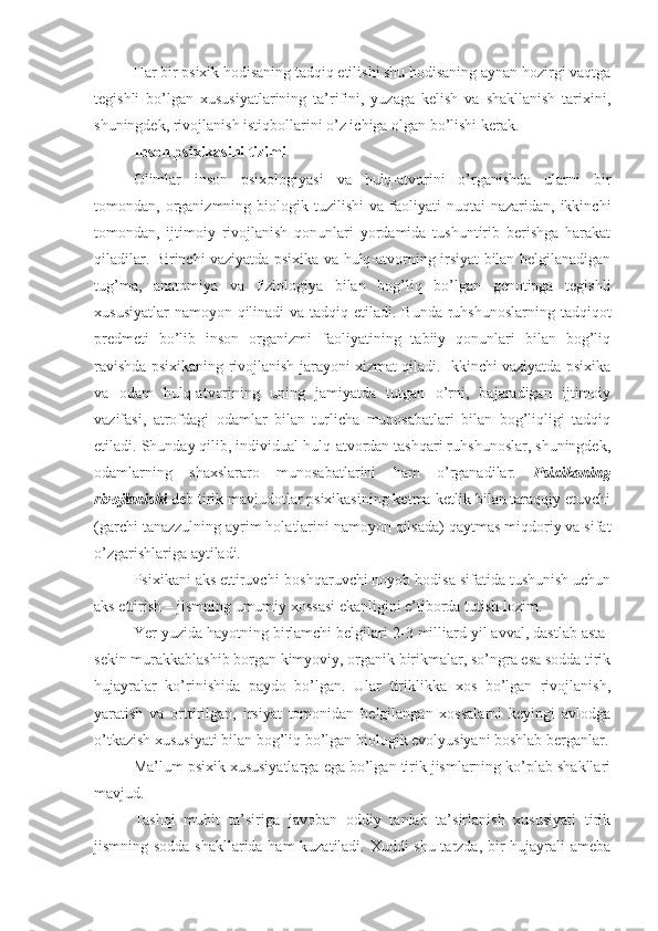 Har bir psixik hodisaning tadqiq etilishi shu hodisaning aynan hozirgi vaqtga
tegishli   bo’lgan   xususiyatlarining   ta’rifini,   yuzaga   kelish   va   shakllanish   tarixini,
shuningdek, rivojlanish istiqbollarini o’z ichiga olgan bo’lishi kerak. 
Inson psixikasini tizimi
Olimlar   inson   psixologiyasi   va   hulq-atvorini   o’rganishda   ularni   bir
tomondan,  organizmning  biologik  tuzilishi  va   faoliyati  nuqtai  nazaridan,  ikkinchi
tomondan,   ijtimoiy   rivojlanish   qonunlari   yordamida   tushuntirib   berishga   harakat
qiladilar. Birinchi vaziyatda psixika va hulq-atvorning irsiyat bilan belgilanadigan
tug’ma,   anatomiya   va   fiziologiya   bilan   bog’liq   bo’lgan   genotipga   tegishli
xususiyatlar  namoyon qilinadi  va tadqiq etiladi. Bunda ruhshunoslarning tadqiqot
predmeti   bo’lib   inson   organizmi   faoliyatining   tabiiy   qonunlari   bilan   bog’liq
ravishda psixikaning rivojlanish jarayoni xizmat qiladi. Ikkinchi vaziyatda psixika
va   odam   hulq-atvorining   uning   jamiyatda   tutgan   o’rni,   bajaradigan   ijtimoiy
vazifasi,   atrofdagi   odamlar   bilan   turlicha   munosabatlari   bilan   bog’liqligi   tadqiq
etiladi. Shunday qilib, individual hulq-atvordan tashqari ruhshunoslar, shuningdek,
odamlarning   shaxslararo   munosabatlarini   ham   o’rganadilar.   Psixikaning
rivojlanishi  deb tirik mavjudotlar psixikasining ketma-ketlik bilan taraqqiy etuvchi
(garchi tanazzulning ayrim holatlarini namoyon qilsada) qaytmas miqdoriy va sifat
o’zgarishlariga aytiladi. 
Psixikani aks ettiruvchi-boshqaruvchi noyob hodisa sifatida tushunish uchun
aks ettirish – jismning umumiy xossasi ekanligini e’tiborda tutish lozim. 
Yer yuzida hayotning birlamchi belgilari 2-3 milliard yil avval, dastlab asta-
sekin murakkablashib borgan kimyoviy, organik birikmalar, so’ngra esa sodda tirik
hujayralar   ko’rinishida   paydo   bo’lgan.   Ular   tiriklikka   xos   bo’lgan   rivojlanish,
yaratish   va   orttirilgan,   irsiyat   tomonidan   belgilangan   xossalarni   keyingi   avlodga
o’tkazish xususiyati bilan bog’liq bo’lgan biologik evolyusiyani boshlab berganlar.
Ma’lum psixik xususiyatlarga ega bo’lgan tirik jismlarning ko’plab shakllari
mavjud. 
Tashqi   muhit   ta’siriga   javoban   oddiy   tanlab   ta’sirlanish   xususiyati   tirik
jismning sodda shakllarida ham  kuzatiladi. Xuddi shu tarzda, bir hujayrali ameba 