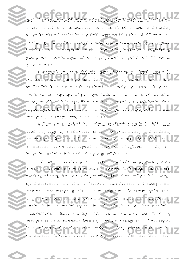 ega bo’lgan seskantiruvchilardan ta’sirlana boshladilar. Voqyelikda muhim hayotiy
hodisalar   haqida   xabar   beruvchi   biologik   indifferent   seskantiruvchilar   aks   esalar,
voqyelikni   aks   ettirishning   bunday   shakli   sezgirlik   deb   ataladi.   Xuddi   mana   shu
psixikaning   o’zi   bo’ladi.   Sezgirlik   sezgilarga   nisbatan   umumiy   qobiliyatni
ifodalaydi.   A.N.   Leontyevning   tasdiqlashiga   ko’ra,   hayvonlarda   sezgirlikning
yuzaga kelishi  psixika paydo bo’lishining obyektiv biologik belgisi  bo’lib xizmat
qilishi mumkin. 
Keyinchalik   tirik   mavjudotlarda   organik   jismning   rivojlanish   jarayonida
asta-sekin psixikaning asosiy xossalaridan biri – olamdagi voqyelikni yaxlitligicha
va   ilgarilab   ketib   aks   ettirish   shakllanadi.   Bu   evolyusiya   jarayonida   yuqori
rivojlangan   psixikaga   ega   bo’lgan   hayvonlarda   atrof-olam   haqida   axborot   qabul
qilish, uni tahlil qilib, biologik jihatdan muhim va neytral xususiyatli barcha o’rab
turgan   obyektlar   tomonidan   bo’lishi   mumkin   bo’lgan   ta’sirlarga   javoban   harakat
namoyon qilish layoqati mavjudligini bildiradi. 
Ma’lum   sinfga   tegishli   hayvonlarda   sezgilarning   paydo   bo’lishi   faqat
psixikaning bunyodga kelishi  sifatida emas, balki, tashqi  muhitga moslashishning
umuman   yangi   ko’rinishi   sifatida   ham   o’rganilishi   mumkin.   Moslashish   ushbu
ko’rinishining   asosiy   farqi   hayvonlarni   muhit   bilan   bog’lovchi   –   hulq-atvor
jarayonlari kabi alohida hodisalarning yuzaga kelishidan iborat. 
Hulq-atvor – bu tirik organizmning tashqi muhit ta’sirlariga javoban yuzaga
keladigan murakkab reaksiyalar majmuasi hisoblanadi. Tirik mavjudotlar psixikasi
rivojlanganligining   darajasiga   ko’ra,   murakkabligi   turlicha   bo’lgan   hulq-atvorga
ega ekanliklarini alohida ta’kidlab o’tish zarur. Hulq-atvorning sodda reksiyalarini,
masalan,   chuvalchangning   to’siqqa   duch   kelganida,   o’z   harakat   yo’nalishini
o’zgartirishini   kuzatganimizda   ko’rishimiz   mumkin.   Bunda   tirik   mavjudotning
rivojlanish   darajasi   qanchalik   yuqori   darajada   bo’lsa,   hulq-atvori   ham   shunchalik
murakkablashadi.   Xuddi   shunday   holatni   itlarda   ilgarilangan   aks   ettirishning
namoyon   bo’lishini   kuzatamiz.   Masalan,   it   ma’lum   tahdidga   ega   bo’lgan   obyekt
bilan   to’qnashishdan   o’zini   olib   qochadi.   Lekin,   odamda   tashqi   muhit
sharoitlarining   to’satdan   o’zgarib   qolishiga   javoban   ta’sirlanish   bilan   birga, 